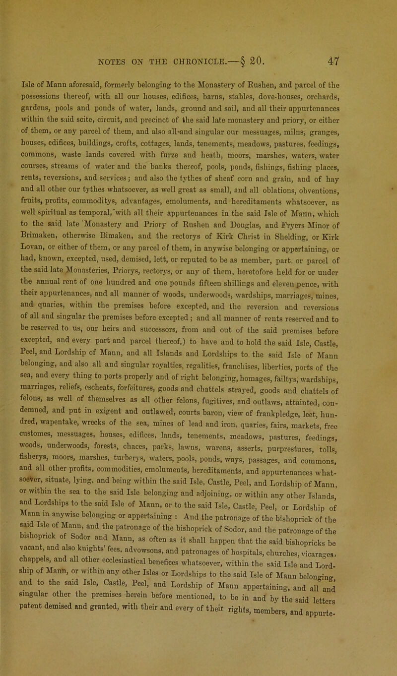 Isle of Mann aforesaid, formerly belonging to the Monastery of Eusben, and parcel of the possessions thereof, with all our houses, edifices, barns, stables, dove-houses, orchards, gardens, pools and ponds of water, lands, ground and soil, and all their appurtenances within the said scite, circuit, and precinct of the said late monastery and priory, or either of them, or any parcel of them, and also all-and singular our messuages, milns, granges, houses, edifices, buildings, crofts, cottages, lands, tenements, meadows, pastures, feedings, commons, waste lands covered with furze and heath, moors, marshes, waters, water courses, streams of water and tho banks thereof, pools, ponds, fishings, fishing places, rents, reversions, and services; and also the tythes of sheaf corn and grain, and of hay and all other our tythes whatsoever, as well great as small, and all oblations, obventions, fruits, profits, commoditys, advantages, emoluments, and hereditaments whatsoever, as well spiritual as temporal,'with all their appurtenances in the said Isle of Mann, which to the said late Monastery and Priory of Rushen and Douglas, and Fryers Minor of Brimaken, otherwise Bimaken, and the rectorys of Kirk Christ in Shelding, or Kirk Lovan, or either of them, or any parcel of them, in anywise belonging or appertaining, or had, known, excepted, used, demised, lett, or reputed to be as member, part, or parcel of the said late Monasteries, Priorys, rectorys, or any of them, heretofore held for or under the amiual rent of one hundred and one pounds fifteen shillings and eleven pence, with their appurtenances, and all manner of woods, underwoods, wardships, marriages, mines, and quaries, within the premises before excepted, and the reversion and reversions of all and singular the premises before excepted; and all manner of rents reserved and to be reserved to us, our heirs and successors, from and out of the said premises before excepted, and every part and parcel thereof,) to have and to hold the said Isle, Castle, Peel, and Lordship of Mann, and all Islands and Lordships to the said Isle of Mann belonging, and also all and singular ro3’alties, regalities, franchises, liberties, ports of the sea, and every thing to ports properly and of right belonging, homages, failtys, wardships, marriages, reliefs, escheats, forfeitures, goods and chattels strayed, goods and chattels of felons, as well of themselves as all other felons, fugitives, and outlaws, attainted, con- demned, and put in exigent and outlawed, courts baron, view of frankpledge, leet, hun- dred, wapentake, wrecks of the sea, mines of lead and iron, quaries, fairs, markets, free customes, messuages, houses, edifices, lands, tenements, meadows, pastures, feedings, woods, underwoods, forests, chaces, parks, lawms, warens, asserts, purprestures, tolls, fisherys, moors, marshes, turberys, waters, pools, ponds, ways, passages, and commons, and all other profits, commodities, emoluments, hereditaments, and appurtenances what- soever, situate, lying, and being within the said Isle. Castle, Peel, and Lordship of Mann, or within the sea to the said Isle belonging and adjoining, or within any other Islands and Lordships to the said Isle of Mann, or to the s.aid Isle, Castle, Peel, or Lordship of Mann m anywise belonging or appertaining : And the patronage of the hishoprick of the said Isle of Mann, and the patronage of the bishoprick of Sodor, and the patrona-e of the bishopnck of Sodor and Mann, as often as it shall happen that the said hishopricks be vacant and also knights fees, advowsons, and patronages of hospitals, churches, vicarages, chappels, and all other ecclesiastical benefices whatsoever, within the said Isle and Lord- ship of Mann, or within any other Isles or Lordships to the said Isle of Mann belonging and to the said Isle, Castle, Peel, and Lordship of Mann appertaining, and all and singular other the premises herein before mentioned, to be in and by the said letters patent demised and granted, with their and every of their rights, members, and appurt'e'