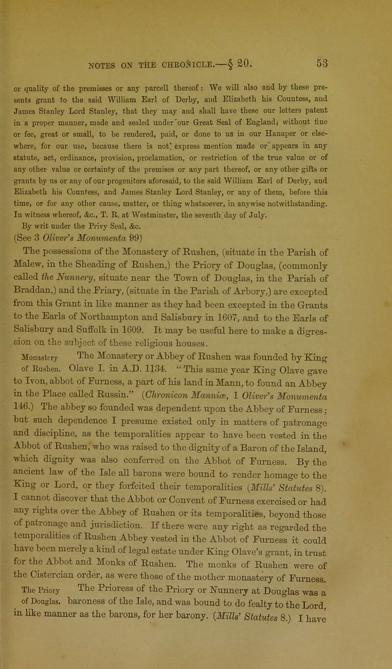 or quality of the premisses or any parcell thereof: Wo will also and by these pre- sents grant to the said William Earl of Derby, and Elizabeth his Countess, and James Stanley Lord Stanley, that they may and shall have these our letters patent in a proper manner, made and sealed under'onr Great Seal of England) without fine or fee, great or small, to be rendered, paid, or done to u3 in our Hanaper or else- where, for our use, because there is not’ express mention made or' appears in any statute, act, ordinance, provision, proclamation, or restriction of the true value or of any other value or certainty of the promises or any part thereof, or any other gifts or grants by us or any of our progenitors aforesaid, to the said William Earl of Derby, and Elizabeth his Countess, and James Stanley Lord Stanley, or any of them, before this time, or for any other cause, matter, or thing whatsoever, in anywise notwithstanding. In witness whereof, &c., T. R. at Westminster, the seventh day of July. By writ under the Privy Seal, &c. (See 3 Oliver’s Momimenta &9) The possessions of the Monastery of Rushen, (situate in the Parish of Malew, in the Sheading of Rushen,) the Priory of Douglas, (commonly called the Nunn&ry, situate near the Town of Douglas, in the Parish of Braddan,) and the Pi-iar-y, (situate in the Parish of Arhory,) are excepted from this Grant in like manner as they had been excepted in the Grants to the Earls of Northampton and Salisbury in 1607, and to the Earls of Salisbui-y and Suffolk in 1609. It may be useful here to make a digres- sion on the subject of these religious houses. Monastery Monastery or Abbey of Rushen was founded by King of Rushen. Olave I. in A.D. 1134. “ This same year King Olave gave to Ivon, abbot of Furness, a part of his land in Mann, to found an Abbey in the Place called Russia.” {Chronicon Mannioe, 1 Oliver's Monmnenta 146.) The abbey so founded was dependent upon the Abbey of Fuimess; but such dependence I presume existed only in matters of patronage and discipline, as the temporalities appear to have been vested in the Abbot of Rushen,'who was raised to the dignity of a Baron of the Island, which dignity was also confen-ed on the Abbot of Furness. By the ancient law of the Isle all barons were bound to render homage to the King or Lord, or they forfeited theii- temporalities {Mills’ Statutes 8). I cannot discover that the Abbot or Convent of Furness exercised or had any rights over the Abbey of Rushen or its temporalities, beyond those of pationage and jurisdiction. If there were any right as regarded the temporalities of Rushen Abbey vested in the Abbot of Furness it could have been merely a kind of legal estate under King Olave’s gi-ant, in trust for the Abbot and Monks of Rushen. The monks of Rushen were of the Cistercian order, as were those of the mother monasteiy of Furness. The Priory Prioress of the Prioiy or Nunnery at Douglas was a of Douglas, bai’oness of the Isle, and was boimd to do fealty to the Lord in like manner as the bai'ons, for her bai-ony. {Mills’ Statutes 8.) I have