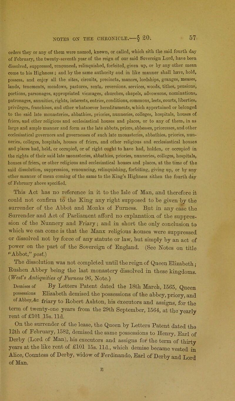 orders tliey or any of them were named, known, or called, which sith the said fourth day of February, the twenty-seventh year of the reign of our said Sovereign Lord, have been dissolved, suppressed, renounced, relinquished, forfeited, given up, or by any other mean come to his Highness ; and by the same authority and in like manner shall have, hold, possess, and enjoy all the sites, circuits, precincts, manors, lordships, granges, meases, lands, tenements, meadows, pastures, rents, reversions, services, woods, tithes, pensions, portions, parsonages, appropriated vicarages, churches, chapels, advowsons, nominations, patronages, annuities, rights, interests, entries, conditions, commons, leets, courts, liberties, privileges, franchises, and other whatsoever hereditaments, which appertained or belonged to the said late monasteries, abbathies, priories, nunneries, colleges, hospitals, houses of friere, and other religious and ecclesiastical houses and places, or to any of them, in as large and ample manner and form as the late abbots, priors, abbesses, prioresses, and other ecclesiastical governor and governesses of such late monasteries, abbathies, priories, nun- neries. colleges, hospitals, houses of friers, and other religious and ecclesiastical houses and places had, held, or occupied, or of right ought to have had, holden, or occupied in the rights of their said late monasteries, abbathies, priories, nunneries, colleges, hospitals, houses of friers, or other religious and ecclesiastical houses and places, at the time of the said dissolution, suppression, renouncing, relinquishing, forfeiting, giving up, or by any other manner of mean coming of the same to the King’s Highness sithen the fourth day of February above specified. This Act has no reference in it to the Isle of Man, and therefore it could not confirm to the King any right supposed to he given by the surrender of the Abbot and Monks of Furness. But in any case the SiuTender and Act of Parliament afford no explanation of the suppres- sion of the Nunnery and Friaiy; and in shoi-t the only conclusion to which we can come is that the Manx religious houses were suppressed or dissolved not by force of any statute or law, but simply by an act of power on the part of the Sovereign of England. (See Notes on title “Abbot,” post.) The dissolution was not completed until the reign of Queen Elizabeth; Rushen Abbey being the last monastery dissolved in these kingdoms. {West’s Antiquities of Furness 96, Note.) Demises of By Letters Patent dated the 18th March, 1565, Queen. possessions Elizabeth demised the possessions of the abbey, priory, and of Abbey, &c fi^ary to Robert Ashton, his executors and assigns, for the term of twenty-one years firom the 29th September, 1564, at the yearly rent of £101 15s. lid. On the Bun-ender of the lease, the Queen by Letters Patent dated the 12th of February, 1582, demised the same possessions to Henry, Earl of Derby (Lord of Man), his executors and assigns for the term of thirty years at the hke rent of £101 15s. Hd., which demise became vested in Alice, Countess of Derby, widow of Ferdinando, Earl of Derby and Lord of Man. E