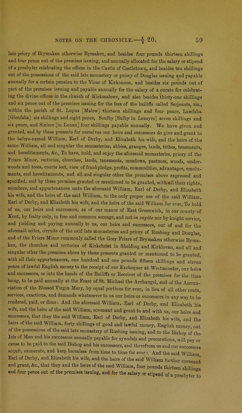 late priory of Brymaken otherwise Bymaken, and besides four pounds thirteen shillings and four pence out of the premises issuing, and annually allocated for the salary or stipend of a presbyter celebrating the offices in the Castle of Castletown, and besides ten shillings out of the possessions of the said late monastery or priory of Douglas issuing and payable annually for a certain pension to the Vicar of Kirkoncon, and besides six pounds out of part of the premises issuing and payable annually for the salary of a curate for celebrat- ing the divine offices in the church of Kirkmalowe, and also besides thirty-one shillings and six pence out of the premises issuing for the fees of the bailiffs called Serjeants, viz., within the parish of St. Lupus [Malew] thirteen shillings and four pence, Lawfaba [Glenfaba] six shillings and eight pence, Soulby [Sulby in Lezayre] seven shillings and six pence, and Sinisco [in Lonan] four shillings payable annually. We have given and granted, and by these presents for ourselves our heirs and successors do give and grant to the before-named William, Earl of Derby, and Elizabeth his wife, and the heirs of the same William, all and singular the monasteries, abbies, granges, lands, tithes, tenements, and hereditaments, &c.. To have, hold, and enjoy the aforesaid monasteries, priory of the Friars Minor, rectories, churches, lands, tenements, meadows, pastures, woods, under- woods and trees, courts leet, view of frankpledge, profits, commodities, advantages, emolu- ments, and hereditaments, and all and singular other the premises above expressed and specified, and by these premises granted or mentioned to be granted, with all their rights, members, and appurtenances unto the aforesaid William, Earl of Derby, and Elizabeth his wife, and the heirs of the said William, to the only proper use of the said William, Earl of Derby, and Elizabeth his wife, and the heirs of the said William for ever. To hold of us, our heirs and successors, as of our manor of East Greenwich, in oar county of Kent, by fealty only, in free and common soccage, and not in capita nor by knight service, and yielding and paying annually to us, our heirs and successors, out of and for the aforesaid scites, circuits of the said late monasteries and priory of Rushing and Douglas and of the Friars Minor commonly called the Grey Friars of Brymaken otherwise Byma- kon, the churches and rectories of Kirkchrist in Shelding and Kirklovan, and all and singular other the premises above by these presents granted or mentioned to be granted, with all their appurtenances, one hundred and one pounds fifteen shillings and eleven pence of lawful English money to the receipt of our Exchequer at Westminster, our heirs and successors, or into the hands of the Bailiffs or Receiver of the premises for the time being, to be paid annually at the Feast of St. Michael the Archangel, and of the Annun- ciation of the Blessed Virgin Mary, by equal portions for ever, in lieu of all other rents, services, exactions, and demands whatsoever to us our heirs or successors in any way to be rendered, paid, or done: And the aforesaid William, Earl of Derby, and Elizabeth his wife, and the heirs of the said William, covenant and grant to and with us, our heirs and successors, that they the said William, Earl of Derby, and Elizabeth his wife, and the heirs of the said William, forty shillings of good and lawful money, English money, out of the possessions of the said late monastery of Rushing issuing, and to the Bishop of the Isle of Man and his successors annually payable for synodals and procurations, will pay or cause to be paid to the said Bishop and his successors, and therefrom us and our successors acquit, exonerate, and keep harmless from time to time for ever: And the said William Earl of Derby, and Elizabeth his wife, and the heirs of the said William further covenant and grant, &c., that they and the heirs of the said William, four pounds thirteen shillin s and four pence out of the premises issuing, and for the salary or stipend of a presbyter to