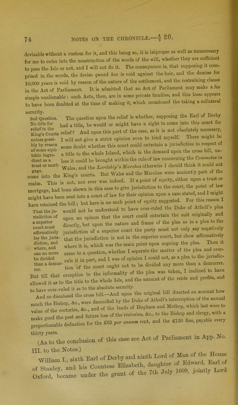 devisable without a custom for it, and this being so, it is improper as well as unnecessary for me to enter into the construction of the words of the will, whether they are sufficient to pass the Isle or not. and I will not do it. The consequence is, that supposing it com- prised in the words, the devise quoad hoe is void against the heir, and the demise for 10,000 years is void by reason of the nature of the settlement, and the restraining clause in the Act of Parliament. It is admitted that an Aet of Parliament may make a fee simple unalienable: such Acts, then, are in some private families, and this lease appears to have been doubted at the time of making it, which occasioned the taking a collateral security. . t- i r -n i 2nd Question. The question upon the relief is whether, supposing the Earl of Derby No title for or might have a right to come into this court for KiSfcomts relief? And upon this part of the case, as it is not absolutely necessary, unless possi- I will not give a strict opinion even to hind myself. There might be some doubt whether this court could entertain a jurisdiction in respect of a title to the whole Island, which is the demand upon the cross hill, un- less it could be brought within the rule of law concerning the Commotes m Wales, and the Lordships Marches otherwise I should think it could not come'into the King’s courts. But Wales and the Marches were anciently part of the realm. This is not, nor ever was indeed. If a point of equity, either upon a trus or mortgage, had been shewn in this case to give jurisdiction to the court, the point of law might have been sent into a court of law for their opinion upon a case stated, and I might have retained the hill; hut here is no such point of equity suggested For That the ju- would not be understood to have over-ruled the Duke of Athol s plea upon an opinon that the court could entertain the smt originally and directly hut upon the nature and frame of the plea as in a plea to the jurisdiction of a superior court the party must not only say negatu-ely that the jurisdiction is not in the superior court, hut show affirmatively where it is, which was the main point upon arguing the plea. Then it came to a question, whether I separate the matter of the plea and over- rule it in part, and I was of opinion I could not, as a plea to the jurisdic- ■ tion of the court ought not to he divided any more than a demurrer. bly by reason of some equi- table ingre- dient as a trust or mort- gage. risdiction of a superior court must aCarmatively lay the juris- diction, and where, and can no more be divided than a demur- rer. TtT'till that exception to the informality of the plea was taken, I inclined to have Slowed it as to the title to the whole Isle, and the account of the rents and profits, and ‘“Ard^rdTslfel^lVrrl^t^ origmal hill directed an account how 1 the Bishop &c were damnified by the Duke of Atholl’s interruption of the annual “w l^the recLies, &c„ and of the lands of Bispham and Methop, which last were to : ; d thTpTst a’nd future loss of the rectories, .c, to the Bishop and clergy with a prlpor^Lnahle deduction for the £62 rent, and the £130 fine, payable every thirty years. _ (As to the conclusion of this case see Act of Parliament in App. No. III. to the Notes.) William I., sixth Earl of Derby and ninth Lord of of ^ouse f ipv and his Countess Elizabeth, daughter of Edward, Eail of of Stanley, and 1609, jointly Lord Oxford, became under the grant of the rth July r , J