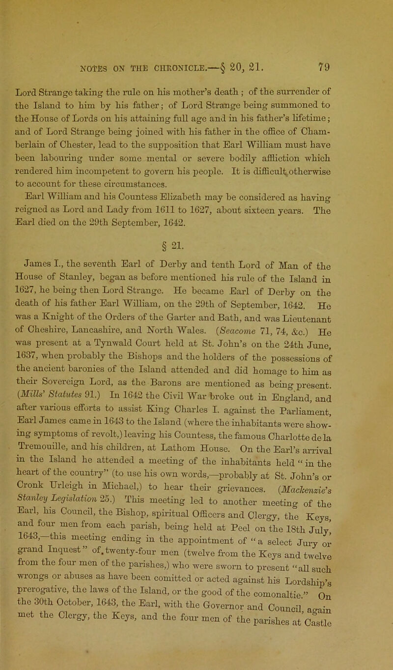 Lord Strange taking tlie rule on liis motlier’s deatli; of the surrender of the Island to him by his father; of Lord Strange being summoned to the House of Lords on his attaining full age and in his father’s lifetime; and of Lord Strange being joined with his father in the office of Cham- berlain of Chester, lead to the supposition that Earl William must have been labouring under some mental or severe bodily affliction which rendered him incomjjetent to govern his people. It is difficult^otherwise to account for these circumstances. Earl WUliam and his Countess Elizabeth may be considered as having reigned as Lord and Lady from 1611 to 1627, about sixteen year’s. The Earl died on the 29th September, 1642. § 21. James I., the seventh Earl of Derby and tenth Lord of IVTc.ri of the House of Stanley, began as before mentioned his rule of the Island in 1627, he being then Lord Strange. He became Earl of Derby on the death of his father Earl William, on the 29th of September, 1642. He was a Knight of the Orders of the Garter and Bath, and was Lieutenant of Cheshire, Lancashire, and North Wales. {Seacome 71, 74, &c.) He was present at a Tynwald Court held at St. John’s on the 24th Jrme, 1637, when probably the Bishops and the holders of the possessions of the ancient baronies of the Island attended and did homage to him as their Sovereign Lord, as the Barons are mentioned as being present. {Mills’ Statutes 91.) In 1642 the Civd War broke out in England, and after various efforts to assist King Charles I. against the Parliament, Earl James came in 1643 to the Island (where the inhabitants were show- ing symptoms of revolt,) leaving his Countess, the famous Charlotte de la Tremouille, and his childi-en, at Lathom House. On the Eai-l’s ai-rivol in the Island he attended a meeting of the inhabitants held “ in the heart of the country” (to use his own words,—probably at St. John’s or Cronk Urleigh in Michael,) to hear their gi’ievances. {MaeJeenzie’s Stanley Legislation 25.) This meeting led to another meeting of the Earl, his CouncU, the Bishop, spu-itual Officers and Clergy, the Keys, and four men from each pai-ish, being held at Peel on the 18th July, 1643,-this meeting ending in the appointment of “a select Jui-y or grand Inquest” of.twenty-four men (twelve fi-om the Keys and twelve from the four men of the parishes,) who were sworn to present “aU such wrongs or abuses as have been comitted or acted against his Lordship’s prerogative, the laws of the Island, or the good of the comonaltie ” On the 30th October, 1643, the Earl, with the Governor and CouncU a^ain met the Clergy, the Keys, and the four men of the parishes at’cLle