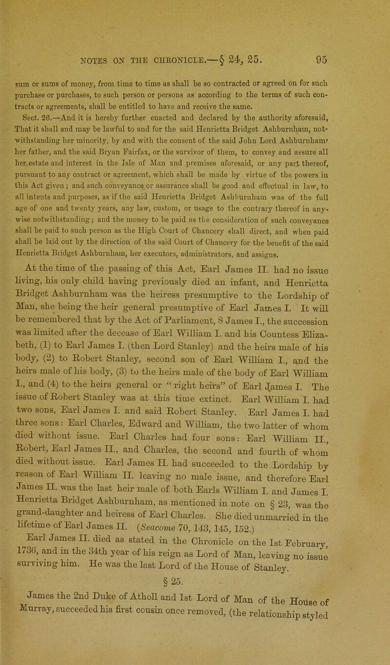 sum or sums of money, from time to time as shall be so contracted or agreed on for such purchase or purchases, to such person or persons as according to the terms of such con- tracts or agreements, shall be entitled to have and receive the same. Sect. 26.—And it is hereby further enacted and declared by the authority aforesaid. That it shall and may be lawful to and for the said Henrietta Bridget Ashhurnham, not- withstanding her minority, by and with the consent of the said John Lord Ashhurnham’ her father, and tlie said Bryan Fairfax, or the survivor of them, to convey and assure all hcr.estate and interest in the Isle of Man and premises aforesaid, or any part thereof, pursuant to any contract or agreement, which shall be made by virtue of the powers in this Act given ; and such conveyance.or assurance shall be good and effectual in law, to all intents and purposes, as if the said Henrietta Bridget Ashhurnham was of the full age of one and twenty years, any law, custom, or us.age to the contrary thereof in any- wise notwithstanding; and the money to bo paid as the consideration of such conveyance shall be paid to such person as the High Court of Chancery shall direct, and when paid shall be laid out by the direction of the said Court of Chancery for the benefit of the said Henrietta Bridget Ashburnham, her executors, administrators, and assigns. At the time of the passing of this Act, Earl James II. had no issue living, his only child having previously died an infant, and Henrietta Bridget Ashhurnham was the heiress presumptive to the Lordship of Man, she being the heir general presumptive of Earl James I. It will be remembered that by the Act of Parliament, 8 James I., the succession was limited after the decease of Earl William I. and his Countess Eliza- beth, (1) to Earl James I. (then Lord Stanley) and the heii's male of his body, (2) to Robert Stanley, second son of Earl William I., and the heii-s male of his body, (3) to the heirs male of the body of Earl William I., and (4) to the heirs general or “ right heii-s” of Earl ^Tames I. The issue of Robert Stanley was at this time extinct. Earl William I. had two sons, Earl James I. and said Robert Stanley. Earl James I. had three sons: Earl Charles, Edward and William, the two latter of whom died without issue. Earl Charles had four sons: Earl William II., Robert, Earl James II., and Charles, the second and fourth of whom died without issue. Earl James II. had succeeded to the Lordship by reason of Earl William II. leaving no male issue, and therefore Earl James II. was the last heir male of both Earls William I. and James I. Henrietta Bridget Ashburnham, as mentioned in note on § 23, was the grand-daughter and heiress of Earl Charles. She died unmai-ried in the lifetime of Earl James II. {Seacome 70, 143, 145, 152.) Earl James II. died as stated in the Chronicle on the 1st February, 1730, and in the 34th year of his reign as Lord of Man, leaving no issue surviving him. He was the last Lord of the House of Stanley. §25. James the 2nd Duke of Atholl and 1st Lord of Man of the House of Murray, succeeded his fii-st cousin once removed, (the relationship styled