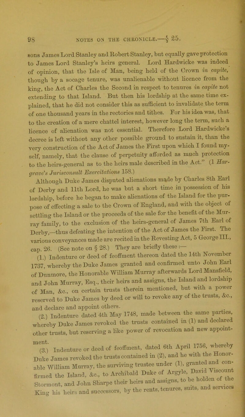 sons James Lord Stanley and Robert Stanley, but equally gave protection to James Lord Stanley’s heirs general. Lord Hardwicke -was indeed of opinion, that the Isle of Man, being held of the Crown in capite, though by a socage tenure, was unalienable without licence from the king, the Act of Charles the Second in respect to tenures in capite not extending to that Island. But then his lordship at the same time ex- plained, that he did not consider this as sufficient to invalidate the term of one thousand years in the rectories and tithes. For his idea was, that to the creation of a mere chattel interest, however long the tei-m, such a licence of alienation was not essential. Therefore Lord Hardwicke’s decree is left without any other possible ground to sustain it, than the very constimction of the Act of James the First upon which I found my- self, namely, that the clause of perpetuity afforded as much protection to the heirs-general as to the heirs male described in the Act.” (1 Har- grave's Jurisconsult Exercitations 158.) Although Duke James disputed alienations made by Charles 8th Earl of Derby and 11th Lord, he was but a short time in possession of his lordship, before he began to make alienations of the Island for the pur- pose of effecting a sale to the Crown of England, and with the object of settling the Island or the proceeds of the sale for the benefit of the Mur- ray family, to the exclusion of the heirs-general of James /th Earl of Derby,—thus defeating the intention of the Act of James the First. The various conveyances made are recited in the Revesting Act, 5 George III., cap. 26. (See note on § 28.) They are briefly these (1.) Indenture or deed of feoffment thereon dated the 14th November 1737, whereby the Duke James gi-anted and confirmed unto John Earl of Dunmore, the Honorable William Mun-ay afterwards Lord Mansfield, and John MuiTay, Esq., their heirs and assigns, the Island and lordship of Man, &c., on certain trusts therein mentioned, but with a power reserved to Duke James by deed or will to revoke any of the trasts, &e., and declare and appoint others. (2.) Indenture dated 4th May 1748, made between the same parties, whereby Duke James revoked the trusts contained in (1) and declared other trusts, but reserving a like power of revocation and new appomt- (3.) Indenture or deed of feoffment, dated 6th April 1756, whereby Duke James revoked the ti-usts contained in (2), and he with the Honor- able William Mun-ay, the surviving trustee under (1), granted and con- firmed the Island, &c., to Archibald Duke of Argyle, David Viscount Stormont, and John Shai-pe their heirs and assigns, to be holden o King his heirs and successors, by the rents, tenures, suits, and services