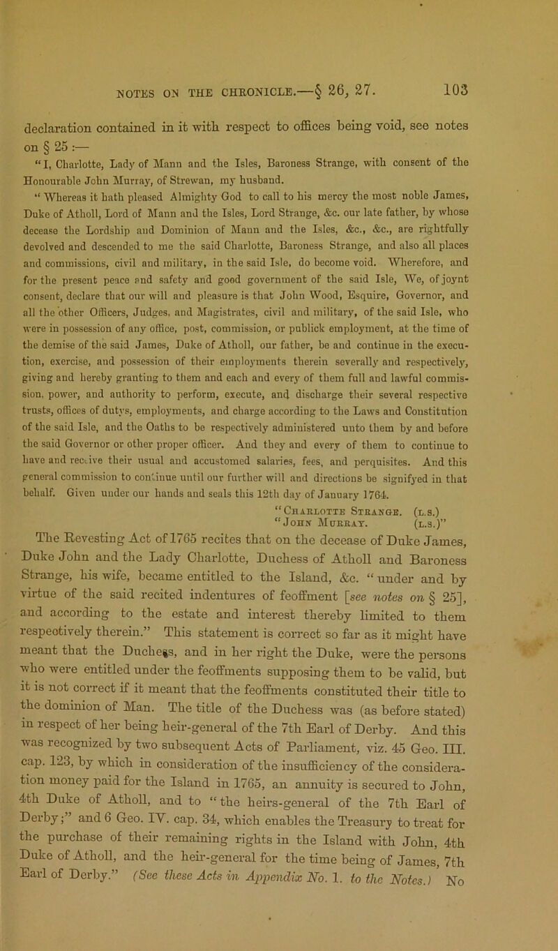 declaration contained in it witli respect to offices being void, see notes on § 25 “ I, Cliarlotte, Lady of Mann and the Isles, Baroness Strange, with consent of the Honourable John Murray, of Strewan, my husband. “ Whereas it bath pleased Almighty God to call to his mercy the most noble James, Duke of Atholl, Lord of Mann and the Isles, Lord Strange, &c. our late father, by whose decease the Lordship and Dominion of Mann and the Isles, &c., &c., are rightfully devolved and descended to me the said Charlotte, Baroness Strange, and also all places and commissions, civil and military, in the said Isle, do become void. Wherefore, and for the present peace and safety and good government of the said Isle, We, of joynt consent, declare that our will and pleasure is that John Wood, Esquire, Governor, and all the other Officers, Judges, and Magistrates, civil and military, of the said Isle, who were in possession of any office, post, commission, or publick employment, at the time of the demise of the said James, Duke of Atholl, our father, be and continue in the execu- tion, exercise, and possession of their employments therein severally and respectively, giving and hereby granting to them and each and every of them full and lawful commis- sion, power, and authority to perform, execute, and discharge their several respective trusts, offices of dutys, employments, and charge according to the Laws and Constitution of the said Isle, and the Oaths to be respectively admiuistered unto them by and before the said Governor or other proper officer. And they and every of them to continue to have and receive their usual aud accustomed salaries, fees, and perquisites. And this general commission to continue until our further will and directions be signifyed in that behalf. Given under our hands and seals this 12th day of January 1764. “Chaklotte Sthakge. (l.s.) “Jonu Mokkat. (l.s.)” The Eevesting Act of 1765 recites that on the decease of Duke James, Duke John and the Lady Charlotte, Duchess of Atholl and Baroness Strange, his wife, became entitled to the Island, &c. “ under and by virtue of the said recited indentures of feoffment [see notes on § 25], and according to the estate and interest thereby limited to them respeotively therein.” This statement is correct so far as it might have meant that the Duchess, and in her right the Duke, were the persons who were entitled under the feoffments supposing them to be valid, but it is not correct if it meant that the feoffments constituted their title to the dominion of Man. The title of the Duchess was (as before stated) in respect of her being heir-general of the 7th Earl of Derby. And this xvas recognized by two subsequent Acts of Parliament, viz. 45 Geo. III. cap. 123, by which in consideration of the insufficiency of the considera- tion money paid for the Island in 1765, an annuity is secured to John, 4th Duke of Atholl, and to “ the heirs-general of the 7th Earl of Derbyand 6 Geo. lY. cap. 34, which enables the Treasury to treat for the purchase of their remaining rights in the Island with John, 4th Duke of Atholl, and the heu--gencral for the time being of James, 7th Earl of Derby.” (See these Acts in Appendix No. 1. to the Notes.) No