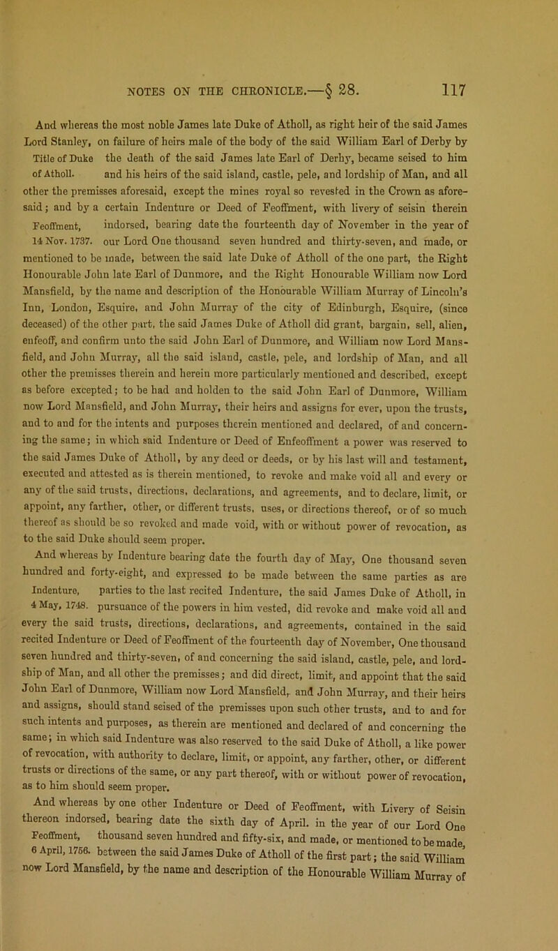 And whereas the most noble James late Duke of Atholl, as right heir of the said James Ijord Stanley, on failure of heirs male of the body of the said William Earl of Derby by Title of Duke the death of the said James late Earl of Derby, became seised to him of Atholl. and his heirs of the said island, castle, pele, and lordship of Man, and all other the premisses aforesaid, except the mines royal so revested in the Crown as afore- said ; and by a certain Indenture or Deed of Feoffment, with livery of seisin therein Feoffment, indorsed, bearing date the fourteenth day of November in the year of 14 Nov. 1737. our Lord One thousand seven hundred and thirty-seven, and made, or mentioned to be made, between the said late Duke of Atholl of the one part, the Right Honourable John late Earl of Dunmore, and the Right Honourable William now Lord Mansfield, by the name and description of the Honourable William Murray of Lincoln’s Inn, London, Esquire, and John Murray of the city of Edinburgh, Esquire, (since deceased) of the other part, the said James Duke of Atholl did grant, bargain, sell, alien, enfeoff, and confirm unto the said John Earl of Dunmore, and William now Lord Mans- field, and John Murray, all the said island, castle, pele, and lordship of Man, and all other the premisses therein and herein more particularly mentioned and described, except as before excepted; to be had and holden to the said John Earl of Dunmore, William now Lord Mansfield, and John Murra}-, their heirs and assigns for ever, upon the trusts, and to and for the intents and purposes therein mentioned and declared, of and concern- ing the same; in which said Indenture or Deed of Enfeoffment a power was reserved to the said James Duke of Atholl, by any deed or deeds, or by his last will and testament, executed and attested as is therein mentioned, to revoke and make void all and every or any of the said trusts, directions, declarations, and agreements, and to declare, limit, or appoint, any farther, other, or different trusts, uses, or directions thereof, or of so much thereof as should be so revoked and made void, with or without power of revocation, as to the said Duke should seem proper. And whereas by Indenture bearing date the fourth day of May, One thousand seven hundred and forty.eight, and expressed to bo made between the same parties as are Indenture, parties to the last recited Indenture, the said James Duke of Atholl, in 4 May. 1748. pursuance of the powers in him vested, did revoke and make void all and every the said trusts, directions, declarations, and agreements, contained in the said recited Indenture or Deed of Feoffment of the fourteenth day of November, One thousand seven hundred and thirty-seven, of and concerning the said island, castle, pele, and lord- ship of Man, and all other the premisses; and did direct, limit, and appoint that the said John Earl of Dunmore, William now Lord Mansfield, and John Murray, and their heirs and assigns, should stand seised of the premisses upon such other trusts, and to and for such intents and purposes, as therein are mentioned and declared of and concerning the same; in which said Indenture was also reserved to the said Duke of Atholl, a like power of revocation, with authority to declare, limit, or appoint, any farther, other, or different trusts or directions of the same, or any part thereof, with or without power of revocation, as to him should seem proper. And whereas by one other Indenture or Deed of Feoffment, with Livery of Seisin thereon indorsed, bearing date the sixth day of April, in the year of our Lord One Feoffment, thousand seven hundred and fifty-six, and made, or mentioned to be made 6 AprU, 1768. between the said James Duke of Atholl of the first part; the said William’ now Lord Mansfield, by the name and description of the Honourable WUliam Murray of