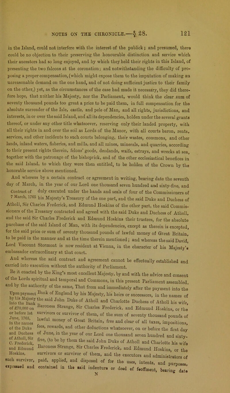 in tlie Island, could not interfere with the interest of the puhlick; and presumed, there could he no objection to their preserving the honourable distinction and service which their ancestors had so long enjoyed, and by which they held their rights in this Island, of presenting the two falcons at the coronation; and notwithstanding the difficulty of pro- posing a proper compensation, (which might expose them to the imputation of making an unreasonable demand on the one hand, and of not doing sufficient justice to their family on the other,) yet, ns the circumstances of the case had made it necessary, they did there- fore hope, that neither his Majesty, nor the Parliament, wovild think the clear sum of seventy thousand pounds too great a price to be paid them, in full compensation for the absolute surrender of the Isle, castle, and pele of Man, and all tights, jurisdictions, and interests, in or over the said Island, and all its dependencies, holden under the several grants thereof, or under any other title whatsoever, reserving only their landed property, with all their rights in and over the soil as Lords of the Manor, with all courts baron, rents, services, and other incidents to such courts belonging, their wastes, commons, and other lands, inland waters, fisheries, and mills, and all mines, minerals, and quarries, according to their present rights therein, felons’ goods, deodands, waifs, estrays, and vvrecks at sea, together wdth the patronage of the bishoprick, and of the other ecclesiastical benefices in the said Island, to which they were then entitled, to be holden of the Crown by tlia honorable service above mentioned. And whereas by a certain contract or agreement in writing, bearing date the seventh day of March, in the year of our Lord one thousand seven hundred and sixty-five, and Contract of duly executed under the hands and seals of four of the Commissioners of 7 March, 1705 his Majesty’s Treasury of the one part, and the said Duke and Duchess of Atholl, Sir Charles Frederick, and Edmund Hoskins of the other part, the said Commis- sioners of the Treasury contracted and agreed with the said Duke and Duchess of Atholl, and the said Sir Charles Frederick and Edmund Hoskins their trustees, for the absolute purchase of the said Island of Man, with its dependencies, except as therein is excepted for the said price or sum of seventy thousand pounds of lawful money of Great Britain, to be paid in the manner and at the time therein mentioned; and whereas the said David! Lord Viscount Stormont is now resident at Vienna, in the character of his Majesty's embassador extraordinary at that coni-t. And whereas the said contract and agreement cannot be effectually established and carried into execution without the authority of Parliament. Be It enacted by the King’s most excellent Majesty, by and with the advice and consent o the Lords spiritu.il and temporal and Commons, in this present Parliament assembled and by the authority of the same. That from and immediately after the payment into the Upon payment Bank of England by his Majesty, his heirs or successors, in the names of into'th^Brnk T tis wife, of £70,000 on Baroness Strange, Sir Charles Frederick, and Edmund Hoskins, or the survivors or survivor of them, of the sum of seventy thousand pounds of lawful money of Great Britain, free and clear of all taxes, impositions, fees, rewards, and other deductions whatsoever, on or before the first day of June, in the year of our Lord one thousand seven hundred and sixty- five, (to be by them the said John Duke of Atholl and Charlotte his wife Baroness Strange. Sir Charles Frederick, and Edmund Hoskins or the survivors or survivor of them, and the executors and administrators of paid, applied, and disposed of for the uses, intents, and purposes, contained in the said indenture or deed of feoffmeut, bearing dat^ of £70,000 on or before 1st June, 1765, in the names oi the Duke aud Duchess of Atholl, Sir C. Frederick, and Edmund Hoskins, such survivor, eipreesed and