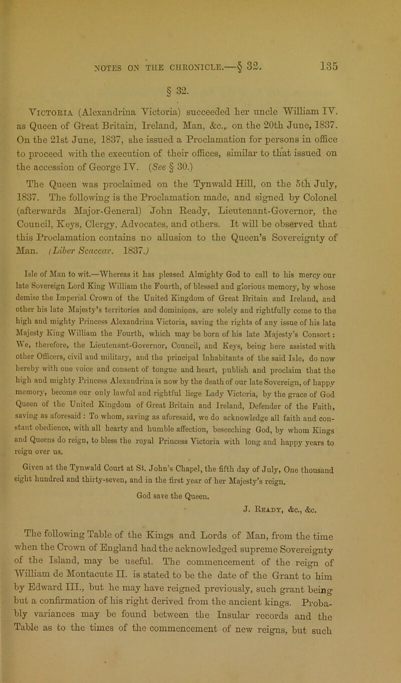 § 32. Yictoeia (Alexandiina Victoria) succeeded lier uncle 'VVilliam IV. as Queen of Great Britain, Ireland, Man, &c., on tbe 20th June, 1837. On the 21st June, 1837, she issued a Proclamation for persons in office to proceed with the execution of their offices, similar to that issued on the accession of George IV. (See § 30.) The Queen was proclaimed on the Tynwald HiU, on the 5th July, 1837. The following is the Proclamation made, and signed by Colonel (afterwards Major-General) John Ready, Lieutenant-Governor, the Council, Keys, Clergy, Advocates, and others. It will be observed that this Proclamation contains no allusion to the Queen’s Sovereignty of Man. (Liber Scaccar. 1837.) Isle of Man to wit.—Whereas it has pleased Almighty God to call to his mercy onr late Sovereign Lord King William the Fourth, of blessed and glorious memory, by whose demise the Imperial Crown of the United Kingdom of Great Britain and Ireland, and other his late Majesty’s territories and dominions, are solely and rightfully come to the high and mighty Princess Alexandrina Victoria, saving the rights of any issue of his late Majesty King William the Fourth, which may be born of his late Majesty’s Consort: W e, therefore, the Lieutenant-Governor, Council, and Keys, being here assisted with other Officers, civil and military, and the principal Inhabitants of the said Isle, do now hereby with one voice and consent of tongue and heart, publish and proclaim that the high and mighty Princess Ale.vandrina is now by the death of our late Sovereign, of happy memory, become our only lawful and rightful liege Lady Victoria, by the grace of God Queen of the United Kingdom of Great Britain and Ireland, Defender of the Faith, saving as aforesaid : To whom, saving as aforesaid, we do acknowledge all faith and con- stant obedience, with all hearty and humble affection, beseeching God, by whom Kings and Queens do reign, to bless the royal Princess Victoria with long and happy years to reign over us. Given at the Tynwald Court at St. John’s Chapel, the fifth day of July, One thousand eight hundred and thirty-seven, and in the first year of her Majesty’s reign. God save the Queen. J. Rexdt, «tc., &c. Tbe foUowiiig Table of tbe Kings and Lords of Man, from tbe time when tbe Crown of England had tbe acknowledged supreme Sovereignty of tbe Island, may be useful. The commencement of the reign of WiUiam de Montacute II. is stated to be tbe date of tbe Grant to him by Edward III., but be may have reigned previously, such grant being but a confirmation of bis right derived from tbe ancient kings. Proba- bly variances may be found between tbe Insular records and tbe Table as to tbe times of tbe commencement of new reigns, but such