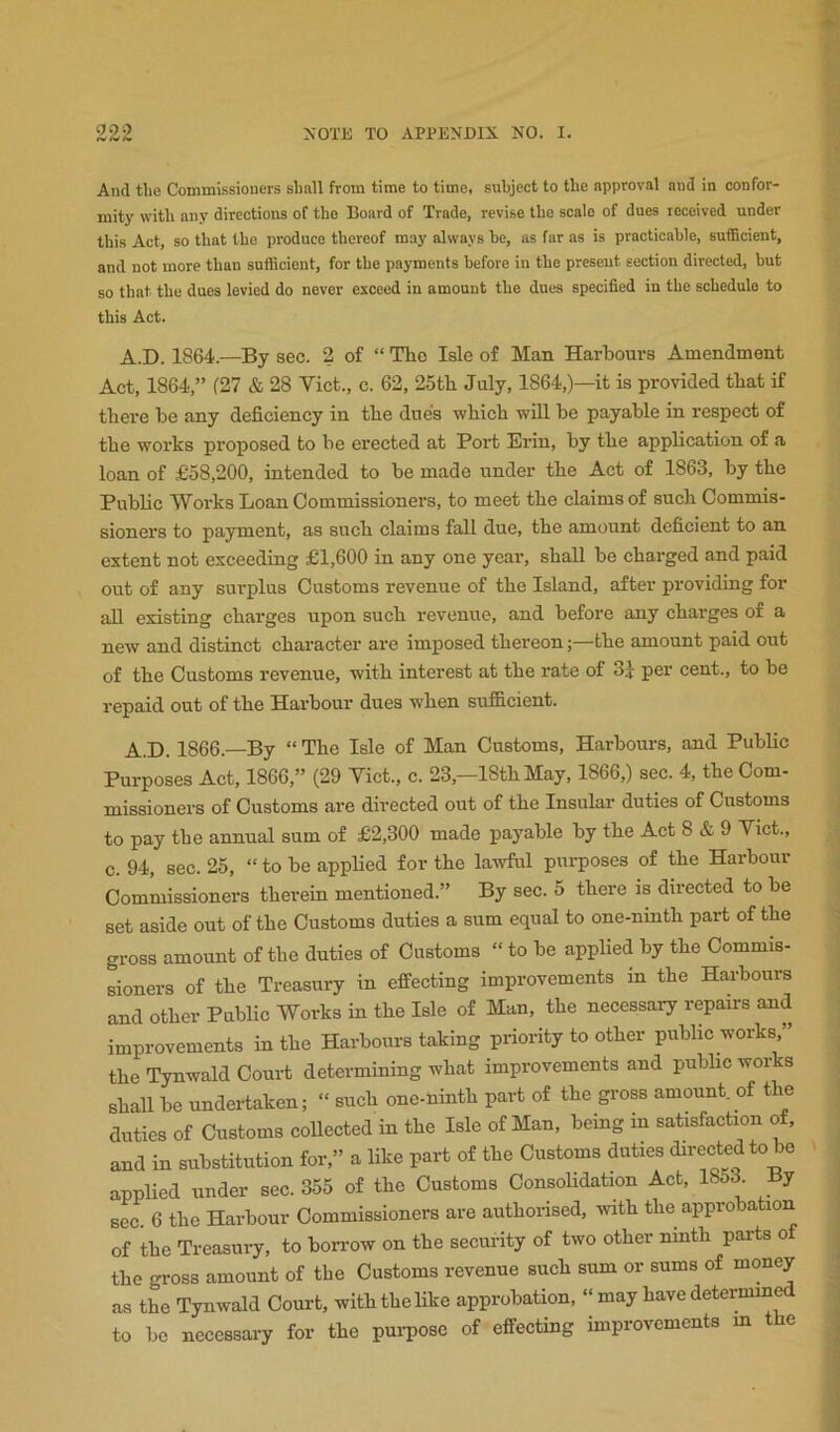 And the Commissioners shall from time to time, subject to the approval and in confor- mity with any directions of the Hoard of Trade, revise the scale of dues received under this Act, so that the produce thereof may always be, as far as is practicable, snfiBcient, and not more than sufficient, for the payments before in the present section directed, but so that the dues levied do never exceed in amount the dues specified in the schedule to this Act. A.D. 1864.—By sec. 2 of “ The Isle of Man Harbours Amendment Act, 1864,” (27 & 28 Viet., c. 62, 25th July, 1864,)—it is provided that if there be any deficiency in the due's which will be payable in respect of the works proposed to be erected at Port Erin, by the application of a loan of £58,200, intended to be made under the Act of 1863, by tho Public Works Loan Commissioners, to meet the claims of such Commis- sioners to payment, as such claims fall due, the amount deficient to an extent not exceeding £1,600 in any one yeai-, shall be charged and paid out of any sui'plus Customs revenue of the Island, after providing for all existing charges upon such revenue, and before any charges of a new and distinct character are imposed thereon;—the amount paid out of the Customs revenue, with interest at the rate of 3i per cent., to be repaid out of the Harbour dues when sufficient. A.D. 1866.—By “ The Isle of Man Customs, Harbours, and Public Purposes Act, 1866,” (29 Viet., c. 23,—18th May, 1866,) sec. 4, the Com- missioners of Customs are directed out of the Insular duties of Customs to pay the annual sum of £2,300 made payable by the Act 8 & 9 Viet., c. 94, sec. 25, “ to be applied for the lawful purposes of the Harbour Commissioners therein mentioned.” By sec. 5 there is directed to be set aside out of the Customs duties a sum equal to one-ninth part of the gross amount of the duties of Customs “ to be applied by the Commis- sioners of the Treasury in effecting improvements m the Harbours and other Public Works in the Isle of Man, the necessary repairs and improvements in the Harbours taking priority to other public works,” the Tynwald Court determining what improvements and public works shall be undertaken; “ such one-Hinth part of the gi'oss amount of t e duties of Customs collected in the Isle of Man, being in satisfaction of. and in substitution for,” a like part of the Customs duties directed to be applied under sec. 355 of the Customs ConsoHdation Act, 1853 By sec. 6 the Harbour Commissioners are authoi-ised, with the approbation of the Treasury, to bon-ow on the security of two other ninth pai-ts of the gross amount of the Customs revenue such sum or sums of mon^ as the Tynwald Court, with the like approbation, “ may have determin to bo necessary for the pui-pose of effecting improvements m e