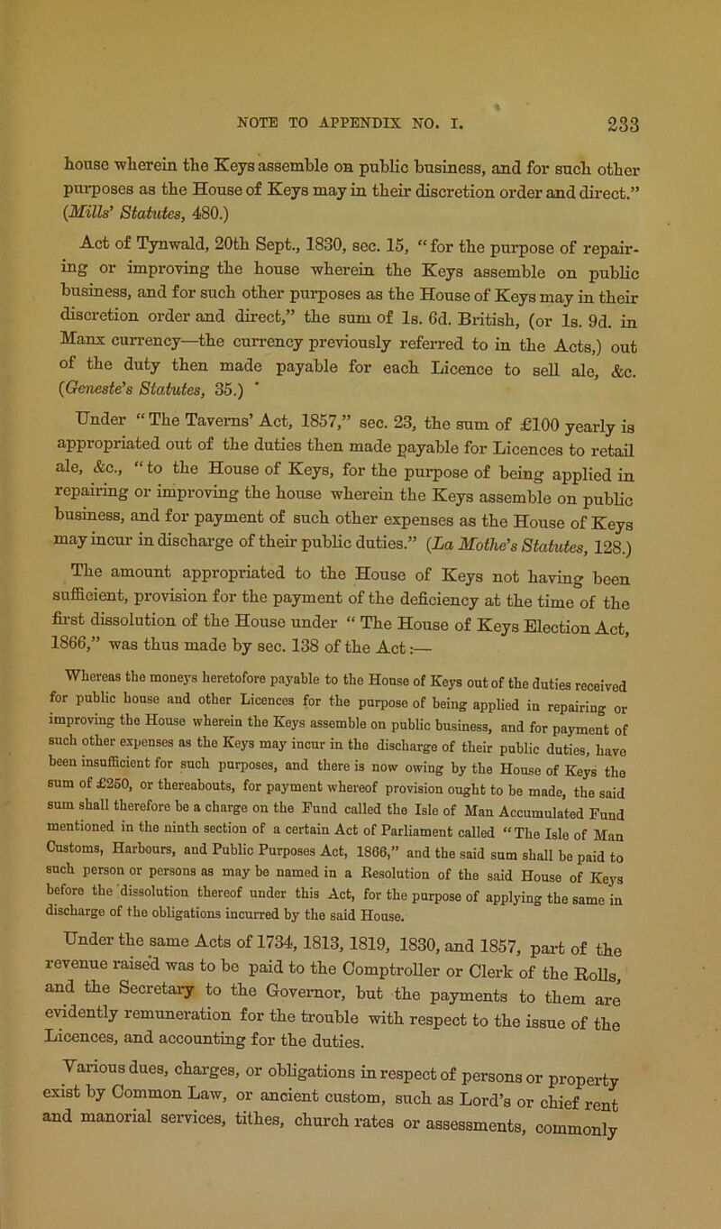house -wherein the Keys assemble on public business, and for such other purposes as the House of Keys may in their discretion order and dii-ect.” (Mills’ Statutes, 480.) Act of Tynwald, 20th Sept., 1830, sec. 15, “ for the purpose of repair- ing or improving the house wherein the Keys assemble on public business, and for such other pui-poses as the House of Keys may in their discretion order and direct,” the sum of Is. 6d. British, (or Is. 9d. in Manx currency—the currency previously refeiTed to in the Acts,) out of the duty then made payable for each Licence to sell ale, &c. (Geneste’s Statutes, 35.) Under “ The Taverns’ Act, 1857,” sec. 23, the sum of £100 yearly is appropriated out of the duties then made payable for Licences to retail ale, &c., “ to the House of Keys, for the purpose of being applied in repairing or improving the house wherein the Keys assemble on pubbc business, and for payment of such other expenses as the House of Keys may incur in dischai-ge of their public duties.” {La Motive’s Statutes, 128.) The amount appropriated to the House of Keys not having been sufficient, provision for the payment of the deficiency at the time of the fii-st dissolution of the House under “ The House of Keys Election Act, 1866,” was thus made by see. 138 of the Act:— Whereas the moneys heretofore payable to the House of Keys out of the duties received for public house and other Licences for the purpose of being applied in repairing or improving the House wherein the Keys assemble on public business, and for payment of such other expenses as the Keys may incur in the discharge of their public duties, have been insufficient for such purposes, and there is now owing by the House of Keys the sum of £2S0, or thereabouts, for payment whereof provision ought to be made, tbe said sum shall therefore be a charge on the Fund called the Isle of Man Accumulated Fund mentioned in the ninth section of a certain Act of Parliament called “The Isle of Man Customs, Harbours, and Public Purposes Act, 1866,” and the said sum shall be paid to such person or persons as may be named in a Resolution of the said House of Keys before the dissolution thereof under this Act, for the purpose of applying the same in discharge of the obligations incurred by the said House. Under tbe same Acts of 1734,1813,1819, 1830, and 1857, part of tbe revenue raise'd was to bo paid to tbe Comptroller or Clerk of tbe Rolls, and tbe Secretary to tbe Govei-nor, but tbe payments to them are evidently remuneration for tbe trouble with respect to tbe issue of tbe Licences, and accounting for tbe duties. Various dues, cbai-ges, or obligations in respect of persons or property exist by Common Law, or ancient custom, sucb as Lord’s or chief rent and manorial services, tithes, church rates or assessments, commonly