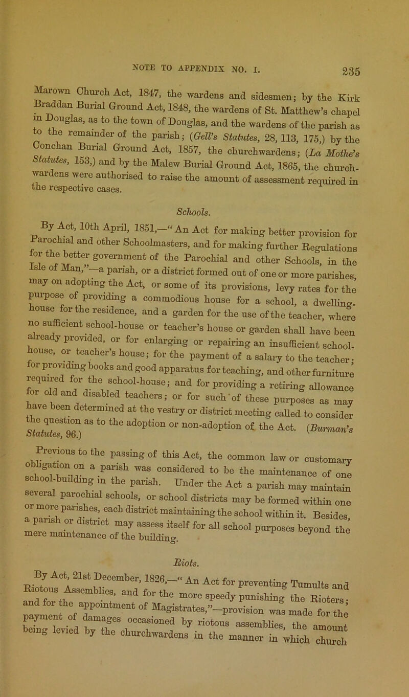 Maio^vn Chm-ch Act, 1847, the wai-dens and sidesmen; by the Ku-k Braddan Burial Ground Act, 1848, the wardens of St. Matthew’s chapel m Douglas, as to the town of Douglas, and the wardens of the parish as o the remainder of the parish; (GelVs Statutes, 28,113, 175,) by the Conchan Burial Ground Act, 1857, the churchwai-dens; {La MotWs Statutes, 153,) and by the Malew Burial Ground Act, 1865, the church- wardens were authorised to raise the amount of assessment required in tile respectdvo cases. ocnooLs, By Ac , 10th Api-il, 1851,-“ An Act for making better provision for Parochial and other Schoolmasters, and for making furiher Regulations tor the better government of the Parochial and other Schools, in the isle of MM,”-a parish, or a district formed out of one or more parishes, may on a optmg the Act, or some of its provisions, levy rates for the pui-pose of providing a commodious house for a school, a dwelline- house for the residence, and a garden for the use of the teacher, where no sufficient school-house or teacher’s house or garden shall have been ea y provided, or for enlarging or repairing an insufficient school- house, or teacher’s house; for the payment of a salaiy to the teacher • 01 pro^dmg books and good apparatus for teaching, and other furniture lequiied for tte school-house; and for providing a retii-ing aUowance or old and disabled teachers; or for such‘of these purposes as may ha.e been determmed at the vestry or district meeting called to consider 96° “ <>« Previous to the passing of this Act, the common law or customaiw obhgation on a parish was considered to be the maintenance of one school-building m the parish. Under the Act a parish may maintain sevei parochial schools, or school districts may be formed within one a parTshTd r- maintaining the school within it. Besides, ^ beyond the meremamtenanceofthebmlding. Miots. By Act 21st December, 1826.-“ An Act for preventing Tumults and Riotous Assemblies and for■, . -^umuics and and fnv fu • x’ ^ ^ speedy punishing the Rioters- and foi the appointment of Mamstrafoa ” ^ . i. , magistrates, —provision was made for tbA