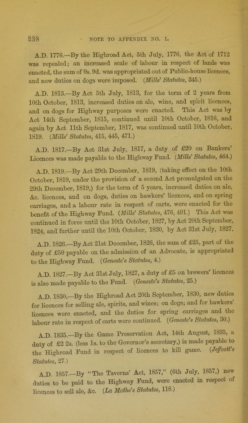 A.D. 1776.—By the Highroad Act, 5th July, 1776, the Act of 1712 was repealed; an increased scale of labour in respect of lands was enacted, the sum of 9s. 9d. was appropriated out of Public-house licences, and new duties on dogs were imposed. {Mills’ Statutes, 345.) A.D. 1813.—By Act 5th July, 1813, for the term of 2 years from 10th October, 1813, increased duties on ale, wine, and spiiit licences, and on dogs for Highway purposes were enacted. This Act was by Act 14th September, 1815, continued until 10th October, 1816, and again by Act 11th September, 1817, was continued until 10th October, 1819. {Mills’ Statutes, 415, 445, 471.) A.D. 1817.—By Act 31st July, 1817, a duty of £20 on Bankers’ Licences was made payable to the Highway Fund. {Mills Statutes, 464.) A.D. 1819.—By Act 29th December, 1819, (taking effect on the 10th October, 1819, under the provision of a second Act promulgated on the 29th December, 1819,) for the term of 5 years, increased duties on ale, &c. licences, and on dogs, duties on hawkers’ licences, and on spring carriages, and a labour rate in respect of carts, were enacted for the benefit of the Highway Fund. {Mills’ Statutes, 476, 491.) This Act was continued in force until the 10th October, 1827, by Act 20th September, 1824, and farther until the 10th October, 1830, by Act 31st July, 1827. A.D. 1826.—By Act 21st December, 1826, the sum of £25, part of the duty of £50 payable on the admission of an Advocate, is appropriated to the Highway Fund. {Geneste’s Statutes, 4.) A.D. 1827.—By Act 31st July, 1827, a duty of £5 on brewers’ licences is also made payable to the Fund. {Geneste’s Stahites, 25.) A.D. 1830.—By the Highroad Act 20th September, 1830, new duties for licences for seUing ale, spirits, and wines; on dogs; and for hawkers’ Ucences were enacted, and the duties for spi-ing cai-riages and the labour rate in respect of carts were continued. {Geneste’s Statutes, 30.) A.D. 1835. By the Game Preservation Act, 14th August, 1835, a duty of £2 2s. (less Is. to the Governor’s secretary,) is made payable to the Highroad Fund in respect of licences to kill game. {JeffcoU’s Statutes, 27.) A.D. 1857.—By “The Taverns’ Act, 1857,” (6th July, 1857,) new duties to be paid to the Highway Fund, were enacted in respect of licences to sell ale, &c. {La Mofhe’s Statutes, 118.)