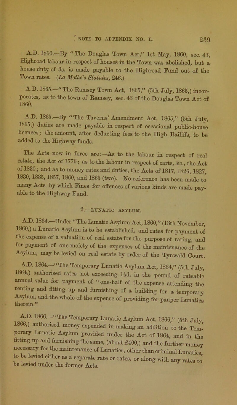 A.D. I860.—By “ The Douglas Town Act,” 1st May, 1860, sec. 43, Highroad labour in respect of houses in the Town was abolished, but a house duty of 3s. is made payable to the Highroad Fund out of the Town rates. {La Mothe’s Statutes, 246.) A.D. 1865.—“The Ramsey Town Act, 1865,” (5th July, 1865,) incor- porates, as to the town of Ramsey, sec. 43 of the Douglas Town Act of 1860. A.D. 1865.—By “ The Taverns’ Amendment Act, 1865,” (5th July, 1865,) duties are made payable in respect of occasional public-house licences; the amount, after deducting fees to the High Bailiffs, to be added to the Highway funds. The Acts now in force are:—As to the labour in respect of real estate, the Act of 1776; as to the labour in respect of carts, &c., the Act of 1830; and as to money rates and duties, the Acts of 1817,1826,1827, 1830,1835,1857,1860, and 1865 (two). No reference has been made to many Acts by which Fines for offences of vaxnous kinds are made pay- able to the Highway Fund. 2.—LUNATIC ASYLUM. A.D. 1864.—Under “ The Lunatic Asylum Act, 1860,” (13th November, I860,) a Lunatic Asylum is to be established, and rates for payment of the expense of a valuation of real estate for the purpose of rating, and for payment of one moiety of the expenses of the maintenance of the Asylum, may be levied on real estate by order of the Tynwald Court. A.D. 1864.—“The Temporary Lunatic Asylum Act, 1864,” (5th July, 1864,) authorised rates not exceeding IJd. in the pound of rateable annual value for payment of “one-half of the expense attending the renting and fitting up and furnishing of a building for a temporary Asylum, and the whole of the expense of providing for pauper Lunatics therein.” Temporary Lunatic Asylum Act, 1866,” (5th July 1866,) authorised money expended in making an addition to the Tern-’ POIU17 Lunatic Asylum provided under the Act of 1864, and in the fitting up and furnishing the same, (about £400,) and the further money necessary for the mamtenance of Lunatics, other than criminal Lunatics to be kvied either as a separate rate or rates, or along with any rates to be levied under the former Acts.