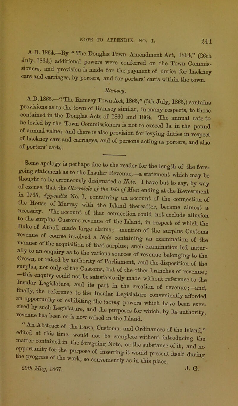 A.D. 1864.—By  The Douglas Town Amendment Act, 1864,” (26th July, 1864,) additional powers were conferred on the Town Commis- sioners, and provision is made for the payment of duties for hackney cars and carriages, by porters, and for porters’ carts within the town. Bamsey. A.D. 1865.—'? The Eamsey Town Act, 1865,” (5th July, 1865,) contains provisions as to the town of Ramsey similar, in many respects, to those contained in the Douglas Acts of 1860 and 1864. The annual rate to be levied by the Town Commissioners is not to exceed Is. in the pound of annual value; and there is also provision for levying duties in respect of hackney cars and carriages, and of persons acting as porters, and also of porters’ carts. Some apology is perhaps due to the reader for the length of the fore- gomg statement as to the Insular Revenue,—a statement which may be thought to be erroneously designated a Note. I have but to say, by way of excuse, that the ChronicU of the Isle of Man ending at the Revestment m ^5, Appendix No. 1, containing an account of the connection of the House of Murray with the Island thereafter, became almost a necessi y. The account of that connection could not exclude allusion to the surplus Customs revenue of the Island, in respect of which the ukeof AthoU made large claims ;-mention of the surplus Customs revenue o course involved a Note containing an examination of the manner of the acquisition of that surplus; such examination led natur- y an enquiry as to the various sources of revenue belonging to the roira, or raised by authority of Parliament, and the disposition of the u^Ius, not only of the Customs, but of the other branches of revenue; enquiy could not be satisfactorily made without reference to the ^s^r Legislature, and its part in the creation of revenue ;-and, an or>ur>rf^ Insular Legislature conveniently afforded ciseifh exhibiting the taxing powers which have been exer- rvenu^h revenue has been or is now raised in the Island. edit^nt^v'^t^^ Ordinances of the Island,” innH Complete without introducing the Z or the substance of it; and no the itself during the progress of the work, so conveniently as in this place. ^ 29</i May, 1867. J. G.