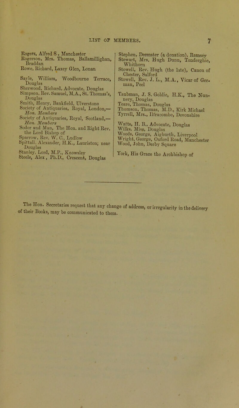 Eogers, Alfred S , Manchester Kogerson, Mrs. Thomas, Ballamillighan, Braddan Rowe, Richard, Laxey Glen, Lonan Sayle, William, Woodhoume Terrace, Dougins Sherwood, Richard, Advocate, Douglas Simpson, Rev. Samuel, M.A., St. Thomas’s, Douglas Smith, Henry, Bankfield, Ulverstone Society of Antiquaries, Royal, London,— Son. Members Society of Antiquaries, Royal, Scotland,— Son. Members Sodor and JIan, The Hon. and Right Rev, the Lord Bishop of Sparrow, Rev. W. C., Ludlow Spittall, Alexander, H.K., Lauriston; near Dougins Stanley, Lord, M.P., Knowsley Steele, Alex, Ph.D., Crescent, Douglas Stephen, Deemster (a donation). Ramsey Stewart, Mrs. Hugh Dunn, Tonderghie. Whithorn Stowell, Rev. Hugh (the late), Cauon of Chester, Salford Stowell, Rev. J. L., M.A., Vicar of Ger< man. Peel Taubman, J. S. Goldie, H.K, The Nun- nery, Douglas Tenre, Thomas, Dougins Thomson, Thomas, M.D., Kirk Michael Tyrrell, Mrs., Ilfracombe, Devonshire Watts, H. B„ Advocate, Douglas Wilks, Miss, Douglas Woods, George, Aighurth, Liverpool Wright, George, Oxford Road, Manchester Wood, John, Derby Square York, His Grace the Archbishop of The Hon. Secretaries request that any change of address, or irregularity in thedelivery of their Books, may he communicated to them.