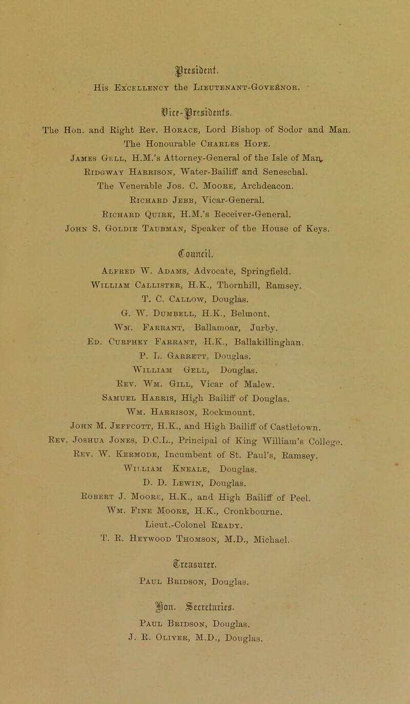 IJrcsibcnt. His Excellency the Lieutenant-GoveHnor. $)icr-^rcsii)titls. The Hon. and Eight Eev. Horace, Lord Bishop of Sodor and Man. The Honourable Charles Hope. James Gell, H.M.’s Attorney-General of the Isle of Maiv Eidgway Harrison, Water-Bailiff and Seneschal. The Venerable Jos. C. Moore, Archdeacon. Eichard Jebb, Vicar-General. Bichard Quirk, H.M.’s Eeceiver-General. John S. Goldie Taubman, Speaker of the House of Keys. Council. Alfred W. Adams, Advocate, Springfield. William Callister, H.K., Thornhill, Eamsey. T. C. Callow, Douglas. G. AV. Dumbell, H.K., Belmont. AVm. Farrant, Ballaiiioar, Jurby. Ed. Curphey Farrant, H.K., Ballakillinghan. P. L. Garrett, Douglas. William Gell, Douglas. Eev. Wm. Gill, Vicar of Malcw. Samuel Harris, High Bailiff of Douglas. AVm. Harrison, Eockmount. John M. Jeffcott, H.K., and High Bailiff of Castletown. Eev. Joshua Jones, D.C.L., Principal of King AVilliaiu’s College. Eev. AV. Kermode, Incumbent of St. Paul’s, Eamsey. AVii.liam Kneale, Douglas. D. D. Lewin, Douglas. Robert J. Moore, H.K., and High Bailiff of Peel. AVm. Fine Moore, H.K., Cronkbourne. Lieut.-Colonel Eeady. T. E. Heywood Thomson, M.D., Michael. Creasurcr. Paul Bridson, Douglas. |joit. Sicrdarus. Paul Bridson, Douglas. J. E. Oliver, M.D., Douglas.