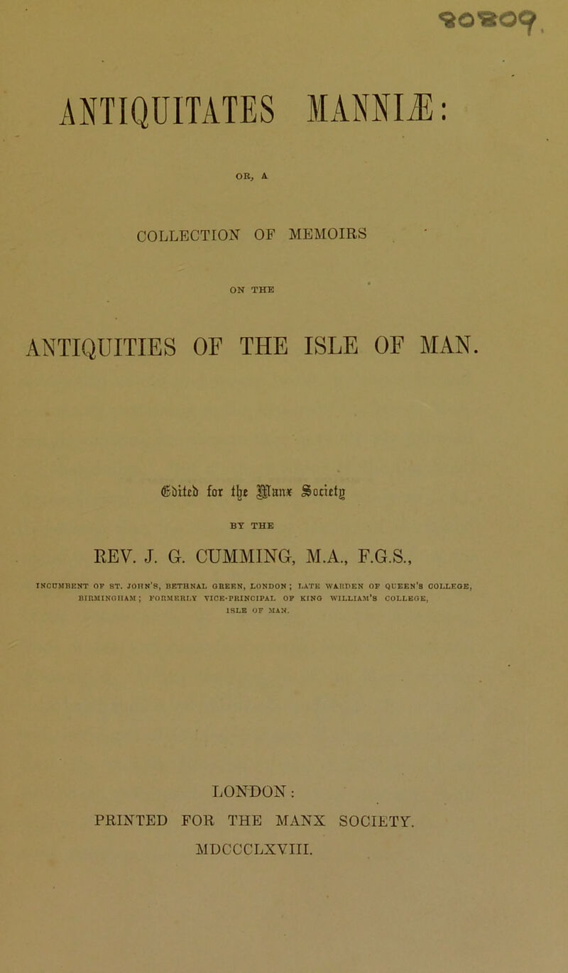 <80«09, ANTIQUITATES OR, A COLLECTION OF MEMOIRS ON THE ANTIQUITIES OF THE ISLE OF MAN. (Bbiltb for gTause Sotirtg BY THE REV. J. G. GUMMING, M.A., F.G.S., INCUMnENT OP ST. JOHN’S, BETHNAL OBERN, LONDON ; LATE WARDEN OP QUEEN'S OOLLEOE, BtRMINOnAM; FORMERLY VICB'PRINCIPAL OP KINO WILLIAM’S COLLEGE, ISLE OF MAN. LONDON: PRINTED FOR THE MANX SOCIETY.