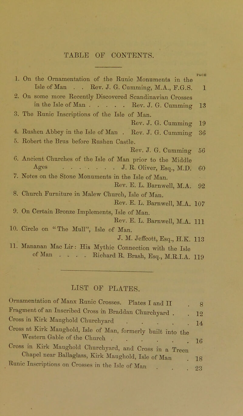 TABLE OF CONTENTS. 1. On the Ornamentation of the Runic Monuments in the Isle of Man . . Rev. J. G. Gumming, M.A., F.G.S. 1 2. On some more Recently Discovered Scandinavian Crosses in the Isle of Man Rev. J. G. Gumming 13 3. The Runic Inscriptions of the Isle of Man. Rev. J. G. Gumming 19 4. Rushen Abbey in the Isle of Man . Rev. J. G. Gumming 36 5. Robert the Brus before Rushen Castle. Rev. J. G. Gumming 56 6. Ancient Chui’ches of the Isle of Man prior to the Middle Ages J. R. Oliver, Esq., M.D. 60 7. Notes on the Stone Monuments in the Isle of Man. Rev. E. L. Barnwell, M.A. 92 8. Church Furniture in Malew Church, Isle of Man. Rev. E. L. Barnwell, M.A. 107 9. On Certain Bronze Implements, Lsle of Man. Rev. E. L. Barnwell, M.A. Ill 10. Circle on “The Mull”, Isle of Man. J. M. Jeffcott, Esq., H.K. 113 11. Mananan Mac Lir: His Mythic Connection with the Isle of Man .... Richard R. Brash, Esq., M.R.I.A. 119 LIST OF PLATES. Ornamentation of Manx Runic Crosses. Plates I and II Fragment of an Inscribed Cross in Braddan Churchyard . Cross in Kirk Manghold Churchyard Cross at Kirk Maughold, Isle of Man, formerly built into the Western Gable of the Church .... Cross in Kirk Maughold Churchyard, and Cross in a Treen Chapel near Ballaglass, Kirk Maughold, Isle of Man Runic Inscriptions on Crosses in the Isle of Man