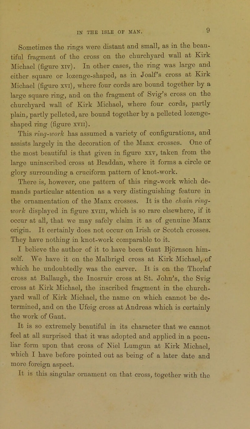 Sometimes the rings were distant and small, as in the beau- tiful fragment of the cross on the churchyard wall at Kirk Michael (figure xiv). In other cases, the ring was large and either square or lozenge-shaped, as in Joalf^s cross at Kirk Michael (figure xvi), where four cords are bound together by a large square ring, and on the fragment of Svig^s cross on the churchyard wall of Kirk Michael, where four cords, partly plain, partly pelleted, are bound together by a pelleted lozenge- shaped ring (figure xvii). This ring-work has assumed a variety of configurations, and assists largely in the decoration of the Manx crosses. One of the most beautiful is that given in figure xxv, taken from the large uninscribed cross at Braddan, where it forms a circle or gloiy surrounding a cruciform pattern of knot-work. There is, however, one pattern of this ring-work which de- mands particular attention as a very distinguishing feature in the ornamentation of the Manx crosses. It is the chain ring- work displayed in figure xviii, which is so rare elsewhere, if it occur at all, that we may safely claim it as of genuine Manx origin. It certainly does not occur on Irish or Scotch crosses. They have nothing in knot-work comparable to it. I believe the author of it to have been Gaut Bjomson him- self. We have it on the Malbrigd cross at Kirk Michael, of which he undoubtedly was the carver. It is on the Thorlaf cross at BaUaugh, the Inosruir cross at St. John^s, the Svig cross at Kirk Michael, the inscribed fragment in the church- yard wall of Kirk Michael, the name on which cannot be de- termined, and on the Ufeig cross at Andreas which is certainly the work of Gaut. It is so extremely beautiful in its character that we cannot feel at aU surprised that it was adopted and applied in a pecu- liar form upon that cross of Kiel Lumgun at Kirk Michael, which I have before pointed out as being of a later date and more foreign aspect. It is this singular ornament on that cross, together with the