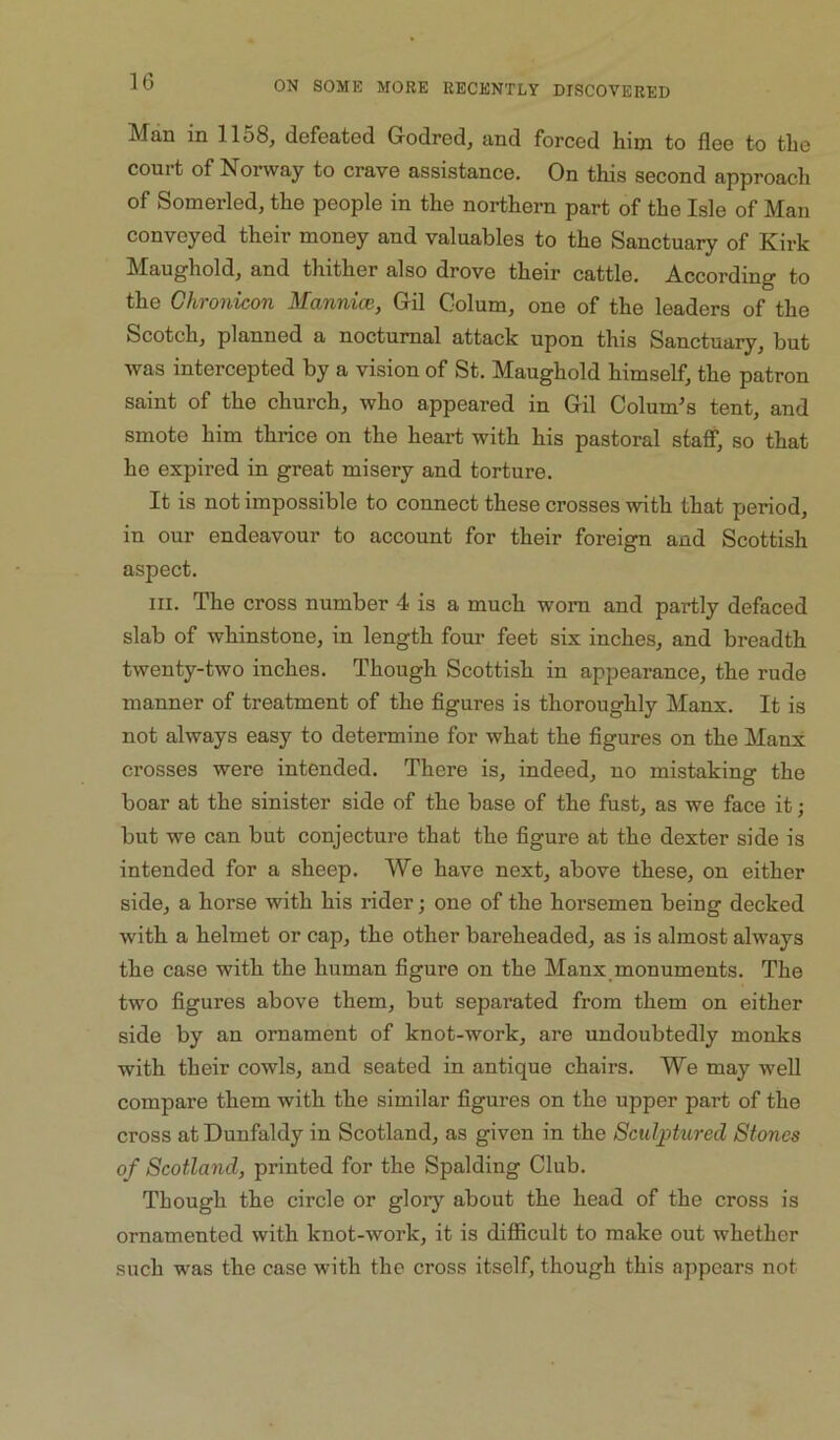 IG Man in 1158, defeated Grodred, and forced him to flee to the court of Norway to crave assistance. On this second approach of Somerled, the people in the northern part of the Isle of Man conveyed their money and valuables to the Sanctuary of Kirk Maughold, and thither also drove their cattle. According to the Ghronicon Mannice, Gil Colum, one of the leaders of the Scotch, planned a nocturnal attack upon this Sanctuary, but was intercepted by a vision of St. Maughold himself, the patron saint of the church, who appeared in Gil Columns tent, and smote him thrice on the heart with his pastoral stafiT, so that he expired in great misery and torture. It is not impossible to connect these crosses with that pjeriod, in our endeavour to account for their foreign and Scottish aspect. III. The cross number 4 is a much worn and partly defaced slab of whinstone, in length four feet six inches, and breadth twenty-two inches. Though Scottish in appearance, the rude manner of treatment of the figures is thoroughly Manx. It is not always easy to determine for what the figures on the Many crosses were intended. There is, indeed, no mistaking the boar at the sinister side of the base of the fust, as we face it; but we can but conjecture that the figure at the dexter side is intended for a sheep. We have next, above these, on either side, a horse with his rider; one of the horsemen being decked with a helmet or cap, the other bareheaded, as is almost always the case with the human figure on the Manx,monuments. The two figures above them, but separated from them on either side by an ornament of knot-work, are undoubtedly monks with their cowls, and seated in antique chairs. We may well compare them with the similar figures on the upper part of the cross atDunfaldy in Scotland, as given in the Sculpkired Stones of Scotland, printed for the Spalding Club. Though the circle or glory about the head of the cross is ornamented with knot-work, it is difficult to make out whether such was the case with the cross itself, though this appears not