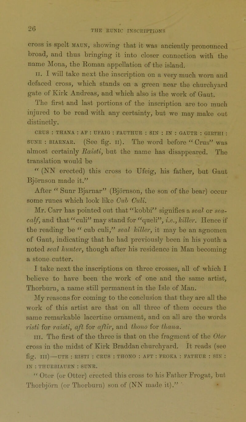 20 cross is spelt maun, showing that it was anciently pronounced broad, and thus bringing it into closer connection with the name Mona, the Eoman appellation of the island. II. I will take next the inscription on a very much worn and defaced cross, which stands on a green near the churchyai-d gate of Kirk Andreas, and which also is the work of Gaut. The first and last portions of the inscription are too much injured to be read with any certainty, but we may make out distinctly. CRUS : THANA : AF : UPAIG : FAUTHUR : SIN : IN : GAUTR : GIRTHI : SUNR : BIARNAE. (See fig. ii). The word before “Crus” was almost certainly Baisti, but the name has disappeared. The translation would be ” (NN erected) this cross to Ufeig, his father, but Gaut Bjdrnsou made it.” After “ Sum- Bjarnar” (Bjdmson, the son of the bear) occur some runes which look like Guh Culi. Mr. Carr has pointed out that “kobbi” signifies a seal or sea- calf, and that “culi” may stand for “queli”, i.e., killer. Hence if the reading be “ cub culi,” seal killer, it may be an agnomen of Gaut, indicating that he had previously been in his youth a noted seal hunter, though after his residence in Man becoming a stone cutter. I take next the inscriptions on three crosses, all of which I believe to have been the work of one and the same artist, Thorburn, a name still permanent in the Isle of Man. My reasons for coming to the conclusion that they are all the woik of this artist are that on all three of them occurs the same remarkable lacertine omament, and on all are the words risti for raisti, aft for aftir, and thono for thana. III. The first of the three is that on the fragment of the Oter cross in the midst of Kirk Braddan churchyard. It reads (see fig. Ill) UTR ; RISTI : CRUS : THONO : AFT : FROKA : FATHUR : SIN ; IN ; THURCIAURN : SUNR. “ Oter (or Otter) erected this cross to his Father Frogat, but Thorbjoni (or Thorburn) son of (NN made it).” ‘