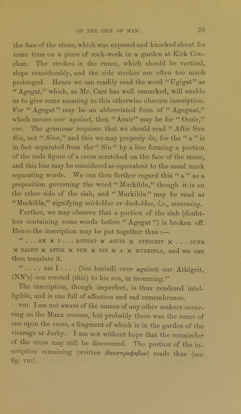 the face of the stone, which was exposed and knocked about foi’ some time on a piece of rock-work in a garden at Kirk Con- chan. The strokes in the runes, which should be vertical, slope considerably, and the side strokes are often too much prolonged. Hence we can readily read the word '^Ugigat^’ as “ Agegat,” which, as Mr. Carr has well remarked, will enable us to give some meaning to this otherwise obscure inscription. For Agegat ” may be an abbreviated form of “ Ageguat,” which means over against, then “ Asuir” may be for “ Osuir,” our. The grammar requires that we should read “ Aftir Sun Sin, not “ Sina,” and this wo may properly do, for the ‘‘a” is in fact separated from the “ Sin ” by a line forming a portion of the rude figure of a cross scratched on the face of the stone, and this line may be considered as equivalent to the usual mark separating words. We can then further regard this a ” as a preposition governing the word Murkiblu,” though it is on the other side of the slab, and “ Murkiblu ” may be read as Murkibla,” signifying mirlc-blue or darlc-hlue, i.e., mourning. Further, we may observe that a portion of the slab (doubt- less containing some words before  Agegat ”) is broken off. Hence the inscription may be put together thus :— “ . . . AM X I . . . AGEGAT X ASHIR X ATHIGRIT X . . . SUNK .X RAiSTi X AFTIR X SUN X SIN X A X MURKiBLA, and we Can then translate it. “ ... . am I . . . . (lies buried) over against our Athigrit, (NN^s) son erected (this) to his son, in mourning. The inscription, though imperfect, is thus rendered intel- ligible, and is one full of affection and sad remembrance. VIII. I am not aware of the names of any other makers occur- ring on the Manx crosses, but probably there was the name of one upon the cross, a fragment of which is in the garden of the vicarage at Jurby. I am not without hope that the remainder of the cross may still be discovered. The portion of the in- scription remaining (written /Sovo'TpotprjSov) reads thus (see fig. VIIl).