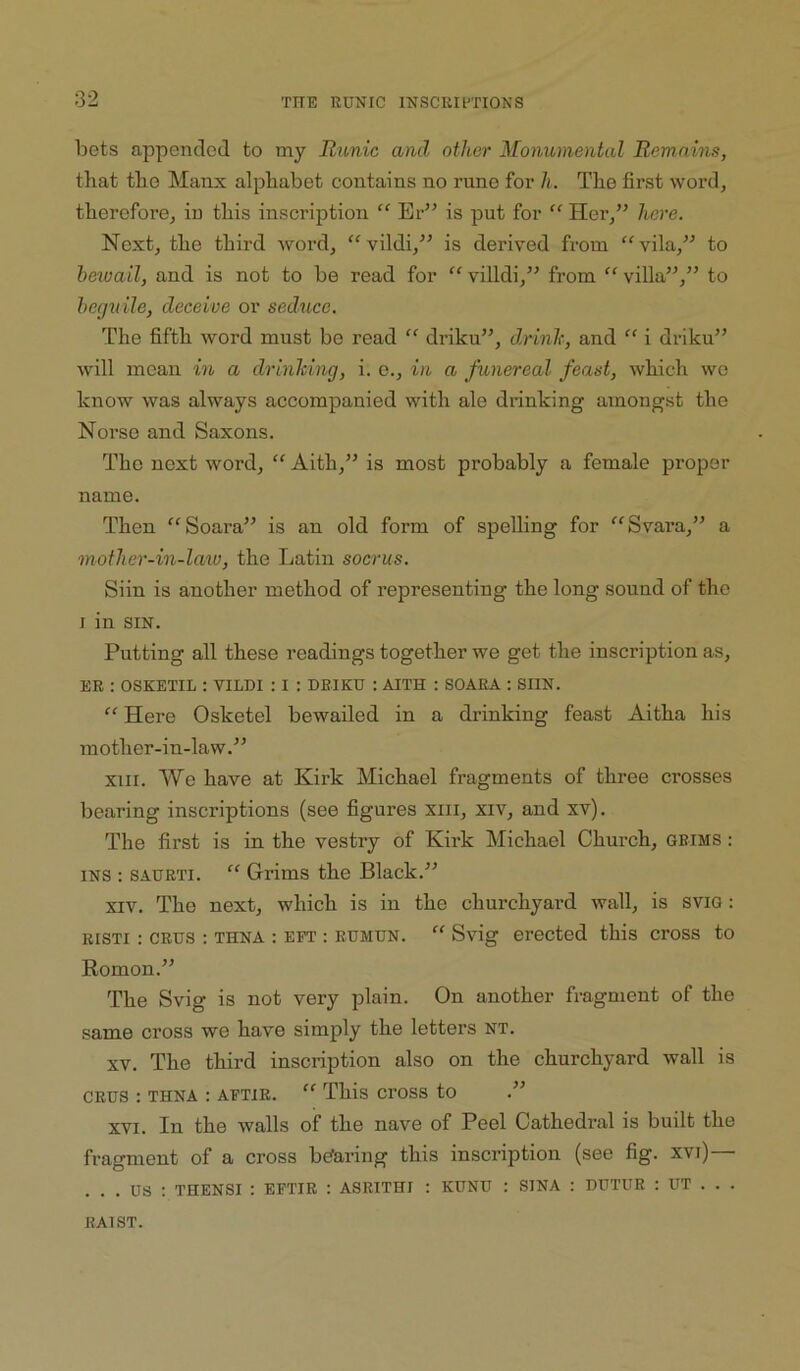 bets appended to my Runic and other Monumental Remains, that the Manx alphabet contains no rune for h. The first word, therefore, in this inscription “ Er” is put for “ Her,” here. Next, the third word, ‘Wildi,” is derived from “vila,” to bewail, and is not to be read for “ villdi,” from “ villa”,” to beguile, deceive or seduce. The fifth word must be read “ driku”, drink, and “ i driku” will mean in a drinking, i. o., in a funereal feast, which we know was always accompanied with ale drinking amongst the Norse and Saxons. The next word, “ Aith,” is most probably a female proper name. Then “Soara” is an old form of spelling for ‘'^Svara,” a mother-in-laxu, the Latin socrus. Siin is another method of representing the long sound of the I in SIN. Putting all these readings together we get the inscription as, EE : OSKETIL : VILDI : I : DRIKU : AITH : SOAEA ; SIIN. “ Here Osketel bewailed in a drinking feast Aitha his mother-in-law.” XIII. We have at Kirk Michael fragments of three crosses bearing inscriptions (see figures xiii, xiv, and xv). The first is in the vestry of Kirk Michael Church, gbims : INS : SAURTi. “ Grims the Black.” XIV. The next, which is in the churchyard wall, is sviG : RISTI : CRUS : THNA : EFT : RUMUN.  Svig erected this cross to Romon.” The Svig is not very plain. On another fragment of the same cross we have simply the letters NT. XV. The third inscription also on the churchyard wall is CRUS : THNA : AFTiR. “ This cross to .” XVI. In the walls of the nave of Peel Cathedral is built the fragment of a cross bearing this inscription (see fig. xvi)— ... us ; THENSI : EFTIR : ASRITHI : KUNU : SINA ; DUTUR : UT . . . RAIST.