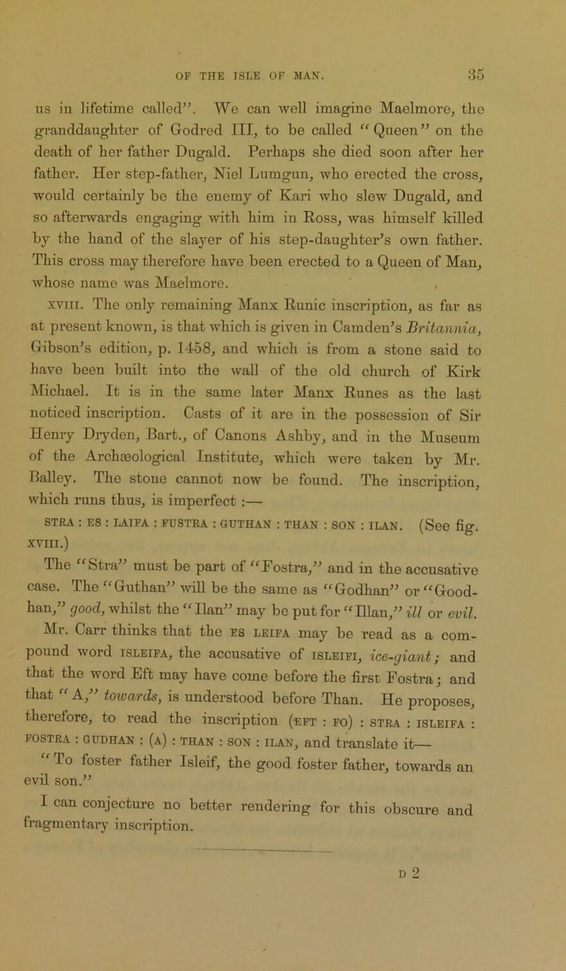ns iu lifetime called”, We can well imagine Maelmore, the granddaughter of Godred III, to be called Queen” on the death of her father Dugald. Perhaps she died soon after her father. Her step-father, Niel Lumgun, who erected the cross, would certainly be the enemy of Kari who slew Dugald, and so afterwards engaging with him in Ross, was himself killed by the hand of the slayer of his step-daughter’s own father. This cross may therefore have been erected to a Queen of Man, whose name was Maelmore. xvHi. The only remaining Manx Runic inscription, as far as at present known, is that which is given in Camden’s Britannia, Gibson’s edition, p. 1458, and which is from a stone said to have been built into the wall of the old church of Kirk Michael. It is in the same later Manx Runes as the last noticed inscription. Casts of it are in the possession of Sir Henry Dryden, Bart., of Canons Ashby, and in the Museum of the Archieological Institute, which were taken by Mr. Bailey. The stone cannot now be found. The inscription, which runs thus, is imperfect :— STRA : ES : LAIPA : PUSTRA : GUTHAN : THAN : SON ; ILAN. (See fiff. XVIII.) The “Stra” must be part of “Fostra,” and in the accusative case. The “Guthan” will be the same as “Godhan” or “Good- han,” good, whilst the “Han” may be put for “Hlan,” ill or evil. Mr. Carr thinks that the ES leipa may be read as a com- pound word ISLEIPA, the accusative of isleipi, ice-giant; and that the word Eft may have come before the first Fostra; and that “ A,” toivards, is understood before Than. He proposes, therefore, to read the inscription (ept : fo) : stra : isleifa : POSTRA : QTJDHAN : (a) : THAN : SON : ILAN, and translate it— To foster father Isleif, the good foster father, towards an evil son.” I can conjecture no better rendering for this obscure and fragmentary inscription.