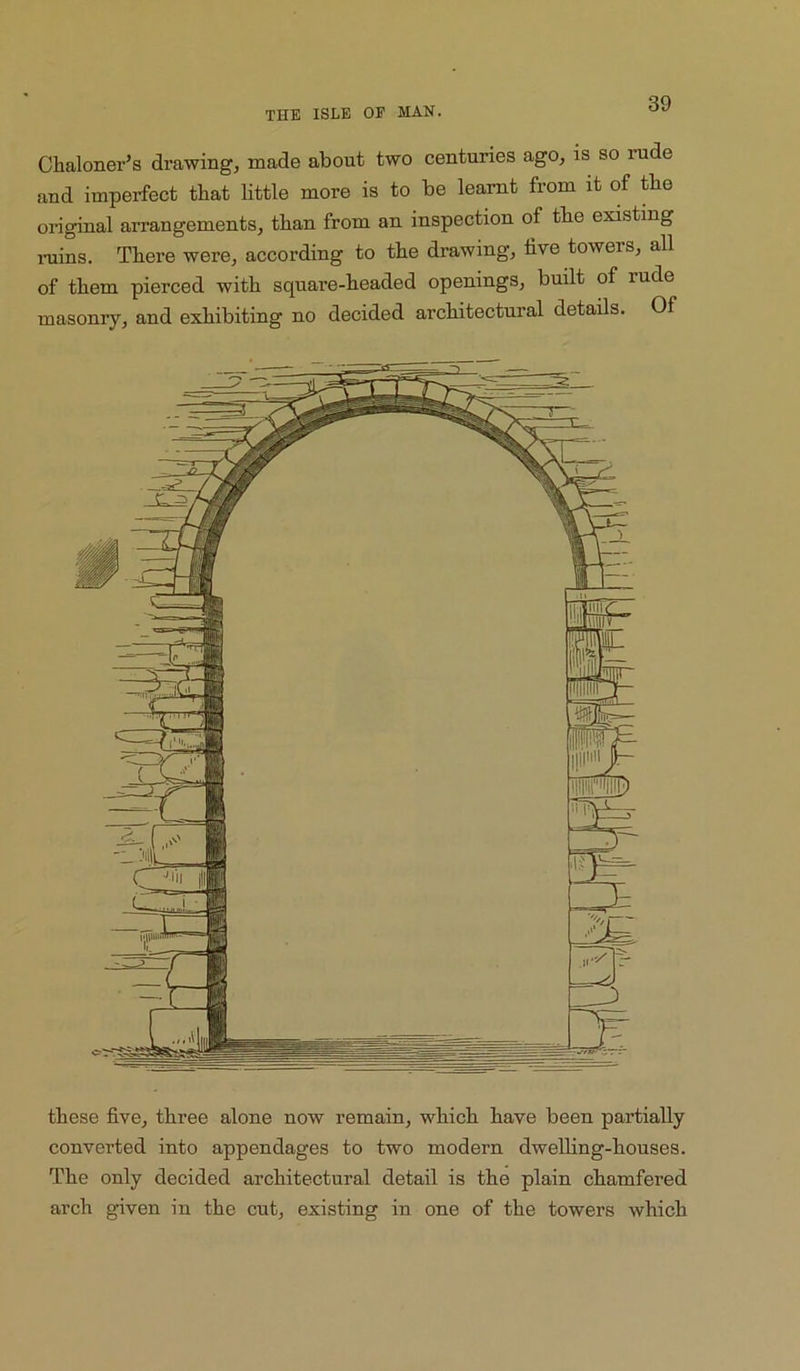 Chaloner’s drawing, made about two centuries ago, is so inide and imperfect that little more is to be learnt from it of tbe original arrangements, than from an inspection of tbe existing rains. There were, according to tbe drawing, five towers, all of tbem pierced witb square-beaded openings, built of rude masonry, and exhibiting no decided architectural details. Of these five, three alone now remain, which have been partially converted into appendages to two modern dwelHng-houses. The only decided architectural detail is the plain chamfered arch given in the cut, existing in one of the towers which