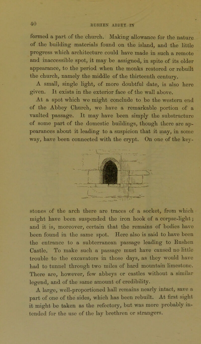 formed a part of the cliurch. Making allowance for the nature of the building materials found on the island^ and the little progress which architecture could have made in such a remote and inaccessible spot, it may be assigned, in spite of its older appearance, to the period when the monks restored or rebuilt the church, namely the middle of the thirteenth centuiy. A small, single light, of more doubtful date, is also here given. It exists in the exterior face of the wall above. At a spot which we might conclude to be the western end of the Abbey Church, we have a remarkable portion of a vaulted passage. It may have been simply the substructure of some part of the domestic buildings, though there are ap- pearances about it leading to a suspicion that it may, in some way, have been connected with the crypt. On one of the key- stones of the arch there are traces of a socket, from which might have been suspended the iron hook of a corpse-light; and it is, moreover, certain that the remains of bodies have been found in the same spot. Here also is said to have been the entrance to a subterranean passage leading to Rushen Castle. To make such a passage must have caused no little trouble to the excavators in those days, as they would have had to tunnel through two miles of hard mountain limestone. There ai’e, however, few abbeys or castles without a similar legend, and of the same amount of credibility. A large, well-proportioned hall remains nearly intact, save a part of one of the sides, which has been rebuilt. At first sight it might be taken as the refectory, but was more probably in- tended for the use of the lay brethren or strangers.