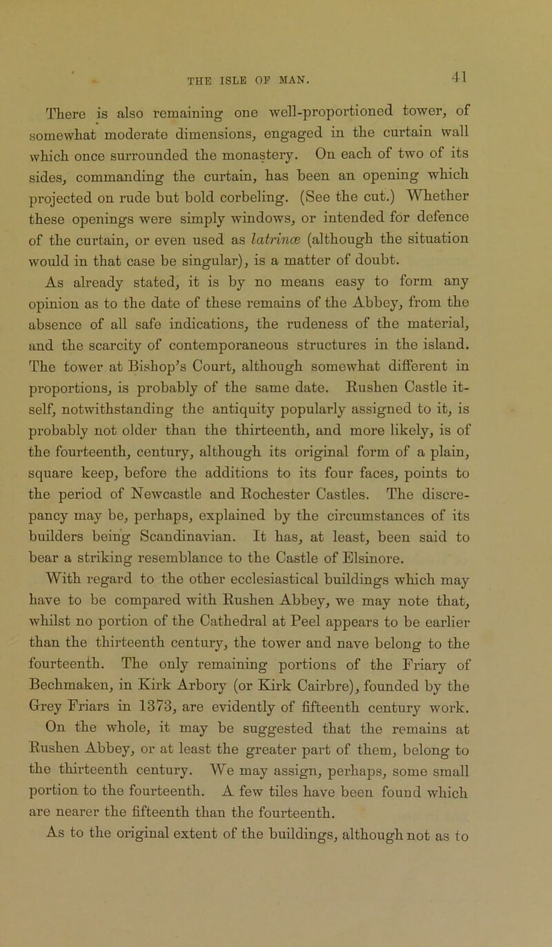 There is also remaining one well-proportioned tower, of somewhat moderate dimensions, engaged in the curtain wall which once surrounded the monastery. On each of two of its sides, commanding the curtain, has been an opening which projected on rude but bold corbeling. (See the cut.) Whether these openings were simply windows, or intended for defence of the curtain, or even used as latnnce (although the situation would in that case be singular), is a matter of doubt. As already stated, it is by no means easy to form any opinion as to the date of these remains of the Abbey, from the absence of all safe indications, the rudeness of the material, and the scarcity of contemporaneous structures in the island. The tower at Bishop’s Court, although somewhat different in proportions, is probably of the same date. Rushen Castle it- self, notwithstanding the antiquity popularly assigned to it, is probably not older than the thirteenth, and more likely, is of the fourteenth, century, although its original form of a plain, square keep, before the additions to its four faces, points to the period of Newcastle and Rochester Castles. The discre- pancy may be, perhaps, explained by the circumstances of its builders being Scandinavian. It has, at least, been said to bear a striking resemblance to the Castle of Elsinore. With regard to the other ecclesiastical buildings which may have to be compared with Rushen Abbey, we may note that, whilst no portion of the Cathedral at Peel appears to be earlier than the thirteenth century, the tower and nave belong to the fourteenth. The only remaining portions of the Friary of Bechmakeu, in Kirk Arbory (or Enrk Cairbre), founded by the Grey Friars in 1373, are evidently of fifteenth century work. On the whole, it may be suggested that the remains at Rushen Abbey, or at least the greater part of them, belong to the thirteenth century. We may assign, perhaps, some small portion to the fourteenth. A few tiles have been found which are nearer the fifteenth than the fourteenth. As to the original extent of the buildings, although not as to