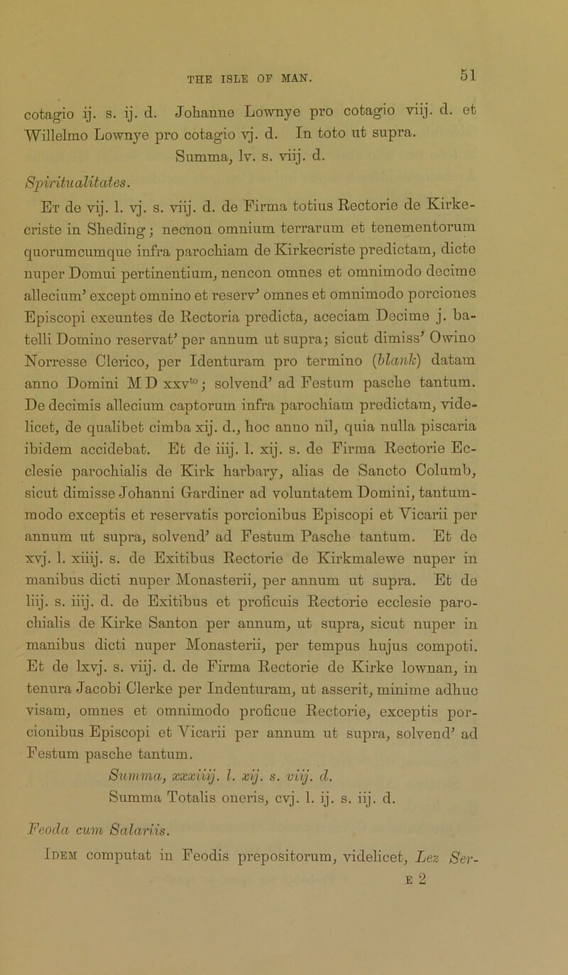 cotagio ij. s. ij. d. Jolianne Lownye pro cotagio viij. d. et Willelmo Lo^vnye pro cotagio yj. d. In toto ut supra. Summa, Iv. s. viij. d. Spintualit cites. Et de vij. 1. vj. s. viij. d. de Firma tofcius Rectorio de Kirke- criste in Sheding; necnon omnium terrarum et tenementorum quorum cumque infra parockiam de Kirkecriste predictam, dicte nuper Domui pertinentium^ nencon omnes et omnimodo decime allecium’ except omnino et reserv' omnes et omnimodo porciones Episcopi exeuntes de Rectoria predicta, aceciam Decime j. ba- telli Domino reservat’ per annum ut supra; sicut dimiss' Owino Norresse ClericOj per Identuram pro termino (blanh) datam anno Domini MDxxv*; solvend’ad Festum pasclie tantum. De decimis allecium captorum infra parochiam predictam, vide- licet, de qualibet cimba xij. d., boc anno nil, quia nulla piscai’ia ibidem accidebat. Et de iiij. 1. xij. s. de Firma Rectorie Bc- clesie parocbialis de Kirk harbary, abas de Sancto Columb, sicut dimisse Johanni Gardiner ad voluntatem Domini, tantum- raodo exceptis et reservatis porcionibus Episcopi et Vicarii per annum ut supra, solvend’ ad Festum Pascbe tantum. Et de xvj. 1. xiiij. s. de Exitibus Rectorie de Kirkmalewe nuper in manibus dicti nuper Monasterii, per annum ut supra. Et de liij. s. iiij. d. de Exitibus et proficuis Rectorie ecclesie paro- cliialis de Kirke Santon per annum, ut supra, sicut nuper in manibus dicti nuper Monasterii, per tempus bujus compoti. Et de Ixvj. s. viij. d. de Firma Rectorie de Kirke lownan, in tenura Jacobi Clerke per Indenturam, ut asserit, minime adbuc visam, omnes et omnimodo proficue Rectorie, exceptis por- cionibus Episcopi et Vicarii per annum ut supra, solvend^ ad Festum pascbe tantum. 8iimma, xxxiiij. I. xij. s. viij. d. Summa Totalis oneris, cvj. 1. ij. s. iij. d. Feoda cum Salariis. Idem computat in Feodis prepositorum, videlicet, Lez Ser-