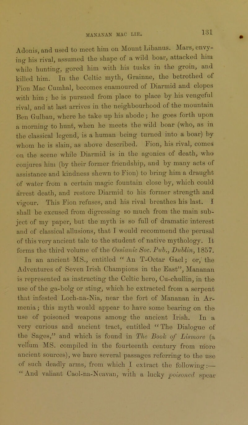 Atlouisj and used to meet him on Mount Libanus. Mars, envy- ing his rival, assumed the shape of a wild boar, attacked him while hunting, gored him with his tusks in the groin, and killed him. In the Celtic myth, Grainne, the betrothed of I'ion Mac Cumhal, becomes enamoured of Diarmid and elopes with him; he is pursued from place to place by his vengeful rival, and at last arrives in the neighbourhood of the mountain Ben Gulban, where he take up his abode; he goes forth upon a morning to hunt, when he meets the wild boar (who, as in the classical legend, is a human being turned into a boar) by whom he is slain, as above described. Fion, his rival, comes on the scene while Diarmid is in the agonies of death, who conjures him (by their former friendship, and by many acts of assistance and kindness shewn to Fion) to bring him a draught of water from a certain magic fountain close by, which could arrest death, and restore Diarmid to his former strength and vigour. This Fion refuses, and his rival breathes his last. I shall be excused from digressing so much from the main sub- ject of my paper, but the myth is so full of dramatic interest and of classical allusions, that T would recommend the perusal of this very ancient tale to the student of native mythology. It forms the third volume of the Ossianic 8oc. Pub., Dublin, 1857- In an ancient MS., entitled “ An T-Octar Gael; or,' the Adventures of Seven Irish Champions in the EasF^, Mananan is represented as instnicting the Celtic hero, Cu-chullin, in the use of the ga-bolg or sting, which he extracted from a serpent that infested Loch-na-Nia, near the fort of Mananan in Ar- menia ; this myth would appear to have some bearing on the use of poisoned weapons among the ancient Irish. In a very curious and ancient tract, entitled “The Dialogue of the Sages,^’ and which is found in The Booh of Lismore (a vellum MS. compiled in the fourteenth centmy from more ancient sources), we have several passages referring to the use of such deadly arms, from which I extract the following-;— “And vaUant Caol-na-Ncavau, with a lucky poisoned spear
