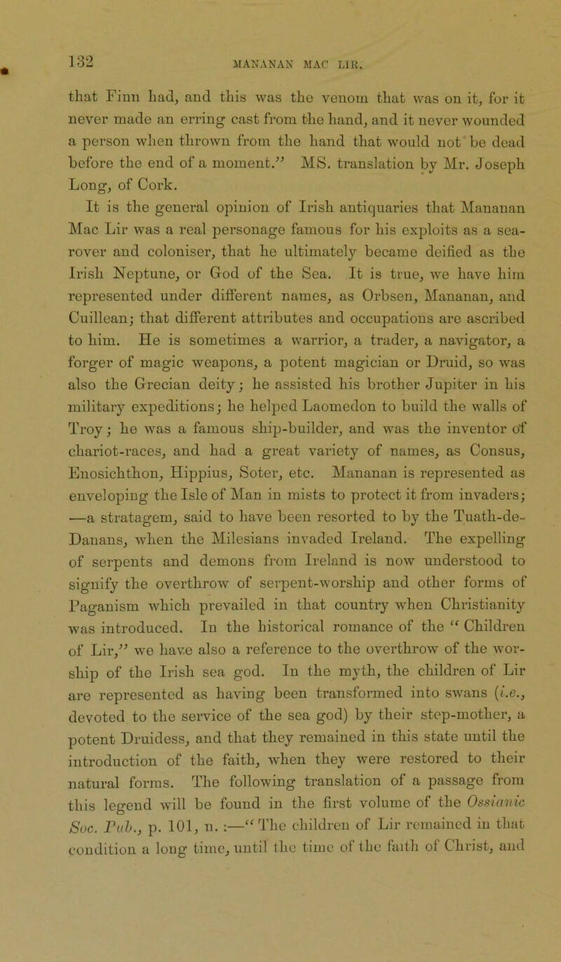 that Finn had, and this was the venom that was on it, for it never made an erring cast from the hand, and it never wounded a person when thrown from the hand that would not* be dead before the end of a moment.” MS. translation by Mr. Joseph Long, of Cork. It is the general opinion of Irish antiquaries that Mananan Mac Lir was a real personage famous for his exploits as a sea- rover and coloniser, that he ultimately became deified as the Iri.sh Neptune, or God of the Sea. It is true, we have him represented under different names, as Orbsen, Mananan, and Cuillean; that different attributes and occupations are ascribed to him. He is sometimes a warrior, a trader, a navigator, a forger of magic weapons, a potent magician or Druid, so was also the Grecian deity; he assisted his brother Jupiter in his military expeditions; he helped Laomedon to build the walls of Troy; he was a famous ship-builder, and was the inventor of chariot-races, and had a great variety of names, as Census, Euosichthon, Hippius, Sotei’, etc. Mananan is represented as enveloping the Isle of Man in mists to protect it from invaders; ■—a stratagem, said to have been resorted to by the Tuath-de- Danans, when the Milesians invaded Ireland. The expelling of serpents and demons from Ireland is now understood to signify the overthrow of serpent-worship and other forms of Paganism which prevailed in that country when Christianity was introduced. In the historical romance of the “ Children of Lir,” we have also a reference to the overthrow of the wor- ship of the Irish sea god. In the myth, the children of Lir are represented as having been transformed into swans (be., devoted to the service of the sea god) by their step-mother, a potent Druidess, and that they remained in this state until the introduction of the faith, when they were restored to their natural forms. The following translation of a passage from this legend will be found in the first volume of the Ossianic Soc. Pub., p. 101, n. ;—“The children of Lir remained in that condition a long time, until the time of the faith of Christ, and