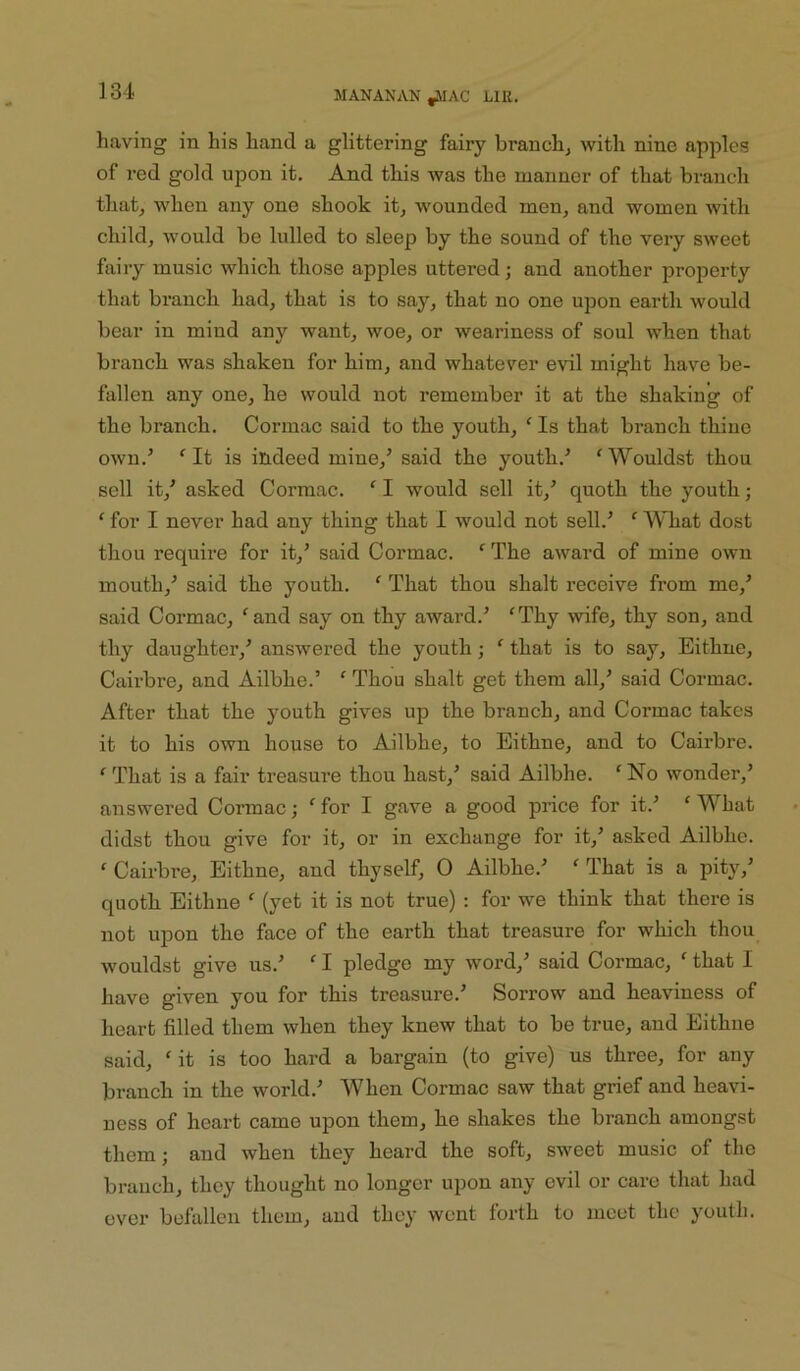 having in his hand a glittering fairy branchy with nine apples of red gold upon it. And this was the manner of that branch that, when any one shook it, wounded men, and women with child, would be lulled to sleep by the sound of the very sweet fairy music which those apples uttered; and another property that branch had, that is to say, that no one upon earth would bear in mind any want, woe, or weariness of soul when that branch was shaken for him, and whatever evil might have be- fallen any one, he would not remember it at the shaking of the branch. Cormac said to the youth, ' Is that branch thine OAvn.’ It is indeed mine,’ said the youth.’ 'Wouldst thou sell it,’ asked Cormac. ‘ I would sell it,’ quoth the youth; ‘ for I never had any thing that I would not sell.’ *’ What dost thou require for it,’ said Cormac. ‘ The award of mine own mouth,’ said the youth. ‘ That thou shalt receive from me,’ said Cormac, ^and say on thy award.’ 'Thy wife, thy son, and thy daughter,’ answered the youth; ' that is to say, Eithne, Cairbre, and Ailbhe.’ ' Thou shalt get them all,’ said Cormac. After that the youth gives up the branch, and Cormac takes it to his OAvn house to Ailbhe, to Eithne, and to Cairbre. ' That is a fair treasure thou hast,’ said Ailbhe. 'No wonder,’ answered Cormac; ' for I gave a good price for it.’ ' What didst thou give for it, or in exchange for it,’ asked Ailbhe. ' Cairbre, Eithne, and thyself, 0 Ailbhe.’ ' That is a pity,’ quoth Eithne ' (yet it is not true) ; for we think that there is not upon the face of the eai’th that treasure for which thou_ Avouldst give us.’ ' I pledge my Avord,’ said Cormac, ' that I have given you for this treasure.’ Sorrow and heaviness of heart filled them Avhen they knew that to be true, and Eithne said, 'it is too hard a bargain (to give) us three, for any branch in the world.’ When Cormac saw that grief and heavi- ness of heart came upon them, he shakes the branch amongst them; and when they heard the soft, sweet music of the branch, they thought no longer upon any evil or care that had ever befallen them, and they Avent forth to meet the youth.