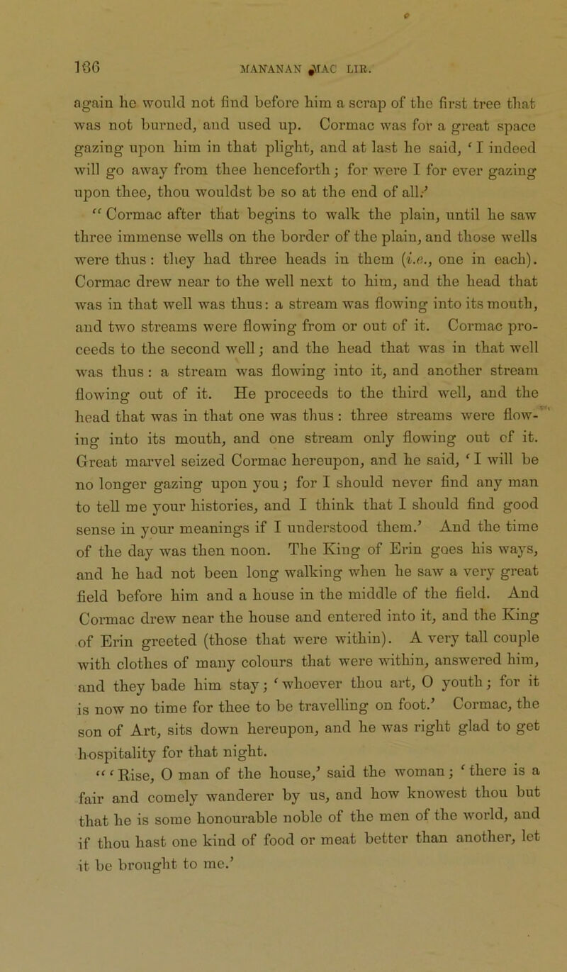 again he would not find before him a scrap of the first tree that was not burned, and used up. Cormac was for a great space gazing upon him in that plight, and at last he said, ' I indeed will go away from thee henceforth; for were I for ever gazing upon thee, thou wouldst be so at the end of all.-’ '' Cormac after that begins to walk the plain, until he saw three immense wells on the border of the plain, and those wells were thus: they had three heads in them (i.e., one in each). Cormac drew near to the well next to him, and the head that was in that well was thus: a stream was flowing into its mouth, and two streams were flowing from or out of it. Cormac pro- ceeds to the second well; and the head that was in that well was thus: a stream was flowing into it, and another stream flowing out of it. He proceeds to the third well, and the head that was in that one was thus : three streams were flow-'' ing into its mouth, and one stream only flowing out of it. Great marvel seized Cormac hereupon, and he said, ^ I will be no longer gazing upon you; for I should never find any man to tell me your histories, and I think that I should find good sense in your meanings if I understood them.’ And the time of the day was then noon. The King of Erin goes his ways, and he had not been long walking when he saw a very great field before him and a house in the middle of the field. And Cormac drew near the house and entered into it, and the King of Erin greeted (those that were within). A very tall couple with clothes of many colours that were within, answered him, and they bade him stay; ‘ whoever thou art, O youth; for it is now no time for thee to be travelling on foot.’ Cormac, the son of Art, sits down hereupon, and he was right glad to get hospitality for that night. ‘^'Rise, O man of the house,’ said the woman; 'there is a fair and comely wanderer by us, and how knowest thou but that he is some honourable noble of the men of the world, and if thou hast one kind of food or meat better than another, let it be brought to me.’