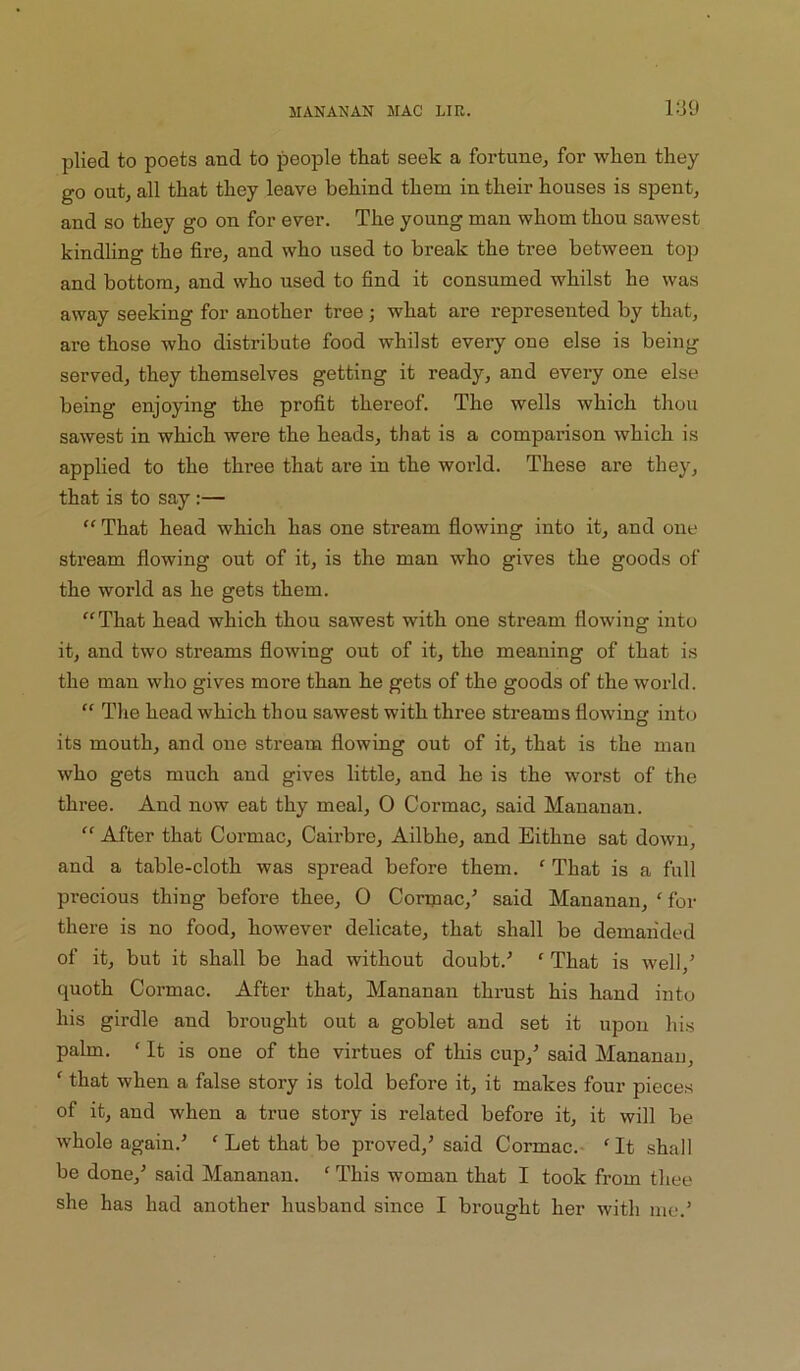 l:iO plied to poets and to people that seek a fortune, for when they go out, all that they leave behind them in their houses is spent, and so they go on for ever. The young man whom thou sawest kindhng the fire, and who used to break the tree between top and bottom, and who used to find it consumed whilst he was away seeking for another tree; what are represented by that, are those who distribute food whilst every one else is being served, they themselves getting it ready, and every one else being enjoying the profit thereof. The wells which thou sawest in which were the heads, that is a comparison which is applied to the three that are in the world. These are they, that is to say:— “ That head which has one stream flowing into it, and one stream flowing out of it, is the man who gives the goods of the world as he gets them. “That head which thou sawest with one stream flowing into it, and two streams flowing out of it, the meaning of that is the man who gives more than he gets of the goods of the world. “ The head which thou sawest with three streams flowing into its mouth, and one stream flowing out of it, that is the man who gets much and gives little, and he is the worst of the three. And now eat thy meal, 0 Cormac, said Mauanan. “ After that Cormac, Cairbre, Ailbhe, and Bithne sat down, and a table-cloth was spread before them. ‘ That is a full precious thing before thee, 0 Coripac,^ said Mananan, ‘ for there is no food, however delicate, that shall be demanded of it, but it shall be had without doubt.’ ' That is well,’ quoth Cormac. After that, Mananan thrust his hand into his girdle and brought out a goblet and set it upon his palm. ‘ It is one of the virtues of this cup,’ said Mananan, ‘ that when a false story is told before it, it makes four pieces of it, and when a true story is related before it, it will be whole again.’ ‘ Let that be proved,’said Cormac.- 'It shall be done,’ said Mananan. ‘ This woman that I took from thee she has had another husband since I brought her with me.’