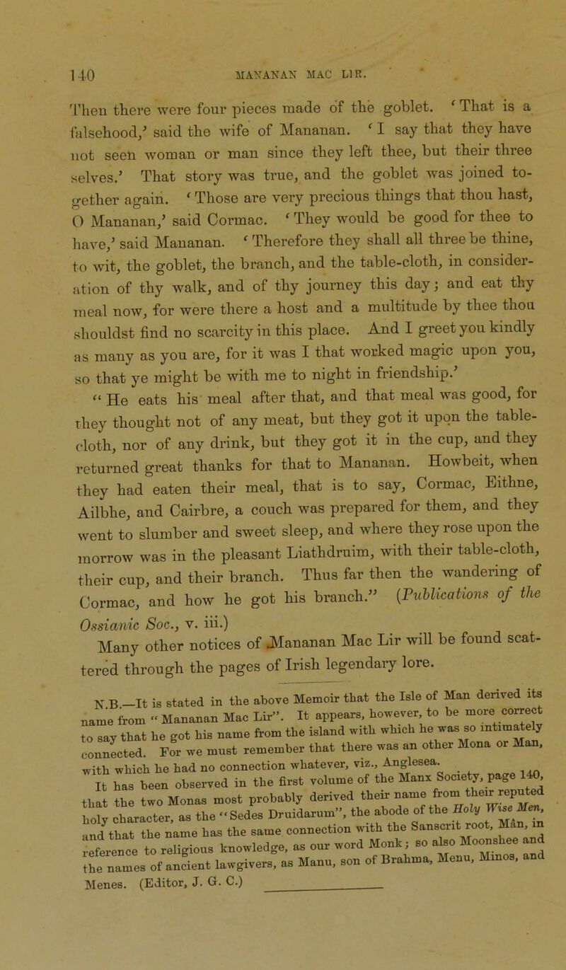 'i’heu there were four pieces made of the goblet. ‘ That is a falsehood/ said the wife of Mananan. ‘ I say that they have not seeli woman or man since they left thee, but their three selves.’ That story was true, and the goblet was joined to- gether again. ' Those are very precious things that thou hast, O Mananan,’ said Cormac. ‘ They would be good for thee to have,’ said Mananan. ‘ Therefore they shall all three be thine, to wit, the goblet, the branch, and the table-cloth, in consider- ation of thy walk, and of thy journey this day; and eat thy meal now, for were there a host and a multitude by thee thou shouldst find no scarcity in this place. And I greet you kindly as many as you are, for it was I that worked magic upon you, so that ye might be with me to night in friendship. He eats his meal after that, and that meal was good, for they thought not of any meat, but they got it upon the table- cloth, nor of any drink, but they got it in the cup, and they returned great thanks for that to Mananan. Howbeit, when they had eaten their meal, that is to say, Cormac, Eithne, Ailbhe, and Cairbre, a couch was prepared for them, and they went to slumber and sweet sleep, and where they rose upon the morrow was in the pleasant Liathdruim, with their table-cloth, their cup, and their branch. Thus far then the wandering of Cormac, and how he got his branch.” {Fuhlications of the Ossianic Soc., v. iii.) Many other notices of .[Mananan Mac Lir will be found scat- tered through the pages of Irish legendary lore. N B —It is stated in the above Memoir that the Isle of Man derived its name from » Mananan Mac Lir”. It appears, however to be more co^ect to say that he got his name from the island with which he was so intim^ely connected. For we must remember that there was an other Mona or Man. with which he had no connection whatever, viz., Anglesea. It has been observed in the first volume of the Manx Society, page , that the two Monas most probably derived their name from their reputed [tooTcr a. Dr.id„«m”, the abode of the H.l, und^hat the name has the same connection with the Sanscrit root. reference to religious knowledge, as our word Monk; so also Moonshee a the names of andent lawgivers, as Manu, son of Brahma, Menu. Minos, an Menes. (Editor, J. G. C.)