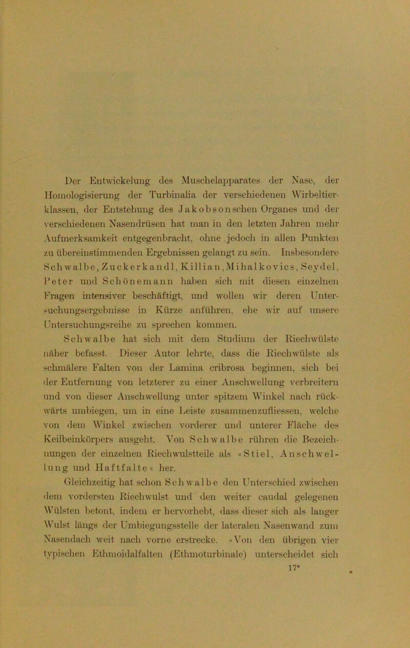 Der Entwickelung des Muschelapparates der Nase, der Homologisierung der Turbinalia der verschiedenen Wirbeltier- klassen, der Entstehung des Jakobson sehen Organes und der verschiedenen Nasendrüsen hat man in den letzten Jahren mehr Aufmerksamkeit entgegenbracht, ohne jedoch in allen Punkten zu übereinstimmenden Ergebnissen gelangt zu sein. Insbesondere Sch walbe, Zuckerk and 1, Killian,Mi hal kovics, Seydel, Peter und Schönemann haben sich mit diesen einzelnen Fragen intensiver beschäftigt, und wollen wir deren Unter- suchungsergebnisse in Kürze anführen, ehe wir auf unsere Untersuchungsreihe zu sprechen kommen. Schwalbe hat sich mit dem Studium der Riechwülste näher befasst. Dieser Autor lehrte, dass die Riechwülste als schmälere Falten von der Lamina cribrosa beginnen, sich bei der Entfernung von letzterer zu einer Anschwellung verbreitern und von dieser Anschwellung unter spitzem Winkel nach rück- wärts umbiegen, um in eine Leiste zusammenzufliessen, welche von dem Winkel zwischen vorderer und unterer Fläche des Keilbeinkörpers ausgeht. Von Schwalbe rühren die Bezeich- nungen der einzelnen Riech wulstteile als »Stiel, Anschwel- lung und Haftfalte« her. Gleichzeitig hat schon Schwalbe den Unterschied zwischen dem vordersten Riechwulst und den weiter caudal gelegenen Wülsten betont, indem er hervorhebt, dass dieser sich als langer Wulst längs der Umbiegungsstelle der lateralen Nasenwand zum Nasendach weit nach vorne erstrecke. »Von den übrigen vier typischen Ethmoidalfalten (Ethmoturbinale) unterscheidet sich 17*