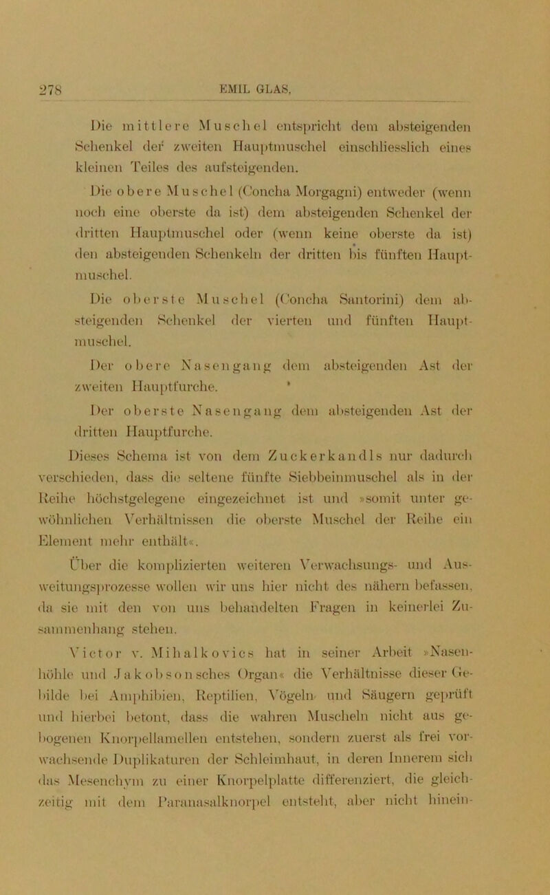 Die mittlere Muschel entspricht dem absteigenden Schenkel der zweiten Hauptmuschel einschliesslich eines kleinen Teiles des aufsteigenden. Die obere Muschel (Concha Morgagni) entweder (wenn noch eine oberste da ist) dem absteigenden Schenkel der dritten Hauptmuschel oder (wenn keine oberste da ist) den absteigenden Schenkeln der dritten bis fünften Haupt- muschel. Die oberste Muschel (Concha Santorini) dem ab- steigenden Schenkel der vierten und fünften Haupt- muschel. Der obere Nasen gang dem absteigenden Ast der zweiten Hauptfurche. Der oberste Nasengang dem absteigenden Ast der dritten Hauptfurche. Dieses Schema ist von dem Zuckerkandis nur dadurch verschieden, dass die seltene fünfte Siebbeinmuschel als in der Reihe höchstgelegene eingezeichnet ist und »somit unter ge- wöhnlichen Verhältnissen die oberste Muschel der Reihe ein Element mehr enthält«. Über die komplizierten weiteren Verwaehsungs- und Aus- weitungsprozesse wollen wir uns hier nicht des nähern befassen, da sie mit den von uns behandelten Fragen in keinerlei Zu- sammenhang stehen. Victor v. Mihalkovics hat in seiner Arbeit »Nasen- höhle und Jakobsonsches Organ« die Verhältnisse dieser Ge- bilde bei Amphibien, Reptilien, Vögeln und Säugern geprüft und hierbei betont, dass die wahren Muscheln nicht aus ge- bogenen Knorpellamellen entstehen, sondern zuerst als frei vor- wachsende Duplikatoren der Schleimhaut, in deren Innerem sich das Mesenchvin zu einer Knorpelplatte differenziert, die gleich- zeitig mit dem Paranasalknorpel entsteht, aber nicht hinein-