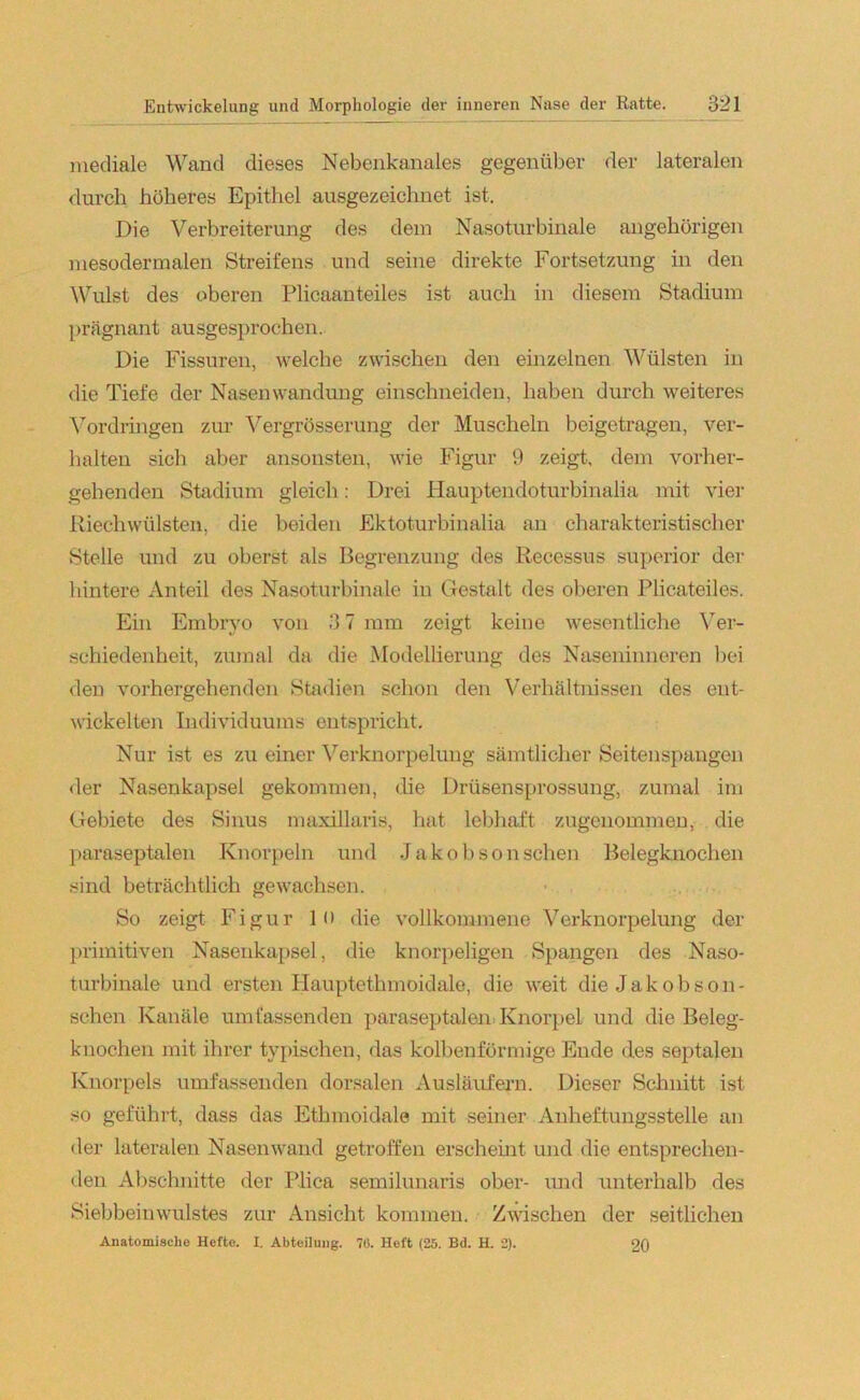 mediale Wand dieses Nebenkanales gegenüber der lateralen durch höheres Epithel ausgezeichnet ist. Die Verbreiterung des dem Nasoturbinale ungehörigen mesodermalen Streifens und seine direkte Fortsetzung in den Wulst des oberen Plicaanteiles ist auch in diesem Stadium prägnant ausgesprochen. Die Fissuren, welche zwischen den einzelnen Wülsten in die Tiefe der Nasenwandung einschneiden, haben durch weiteres Vordringen zur Vergrösserung der Muscheln beigetragen, ver- halten sich aber ansonsten, wie Figur 9 zeigt, dem vorher- gehenden Stadium gleich: Drei Hauptendoturbinalia mit vier Riechwülsten, die beiden Ektoturbinalia an charakteristischer Stelle und zu oberst als Begrenzung des Recessus superior der hintere Anteil des Nasoturbinale in Gestalt des oberen Plicateiles. Ein Embryo von 3 7 mm zeigt keine wesentliche Ver- schiedenheit, zumal da die Modellierung des Naseninneren bei den vorhergehenden Stadien schon den Verhältnissen des ent- wickelten Individuums entspricht. Nur ist es zu einer Verknorpelung sämtlicher Seitenspangen der Nasenkapsel gekommen, die Drüsensprossung, zumal im Gebiete des Sinus maxillaris, hat lebhaft zugenommen, die paraseptalen Knorpeln und Jakobson sehen Belegknochen sind beträchtlich gewachsen. So zeigt Figur 1 o die vollkommene Verknorpelung der primitiven Nasenkapsel, die knorpeligen Spangen des Naso- turbinale und ersten Hauptethmoidale, die weit dieJakobson- schen Kanäle umfassenden paraseptalen Knorpel und die Beleg- knochen mit ihrer typischen, das kolbenförmige Ende des septalen Knorpels umfassenden dorsalen Ausläufern. Dieser Schnitt ist so geführt, dass das Ethmoidale mit seiner Anheftungsstelle an der lateralen Nasenwand getroffen erscheint und die entsprechen- den Abschnitte der Pli ca semilunaris ober- und unterhalb des Siebbeinwulstes zur Ansicht kommen. Zwischen der seitlichen Anatomische Hefte. X. Abteilung. 7(5. Heft (25. Bd. H. 2). 20