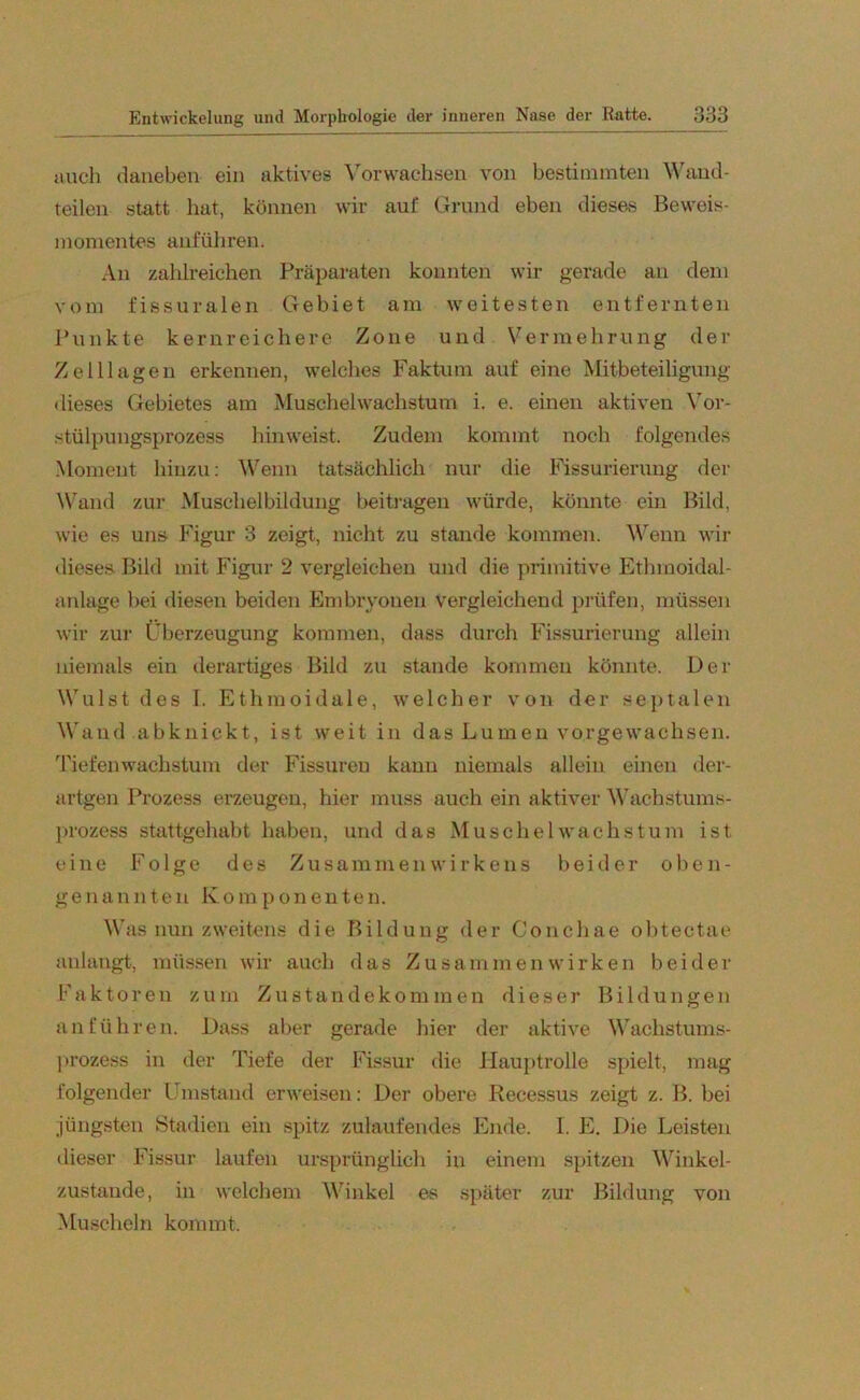 auch daneben ein aktives Vorwachsen von bestimmten Wand- teilen statt hat, können wir auf Grund eben dieses Beweis- momentes anführen. An zahlreichen Präparaten konnten wir gerade an dem vom fissuralen Gebiet am weitesten entfernten Punkte kernreichere Zone und Vermehrung der Zelllagen erkennen, welches Faktum auf eine Mitbeteiligung dieses Gebietes am Muschelwachstum i. e. einen aktiven Vor- stülpungsprozess hinweist. Zudem kommt noch folgendes Moment hinzu: Wenn tatsächlich nur die Fissurierung der Wand zur Muschelbildung beitragen würde, könnte ein Bild, wie es uns Figur 3 zeigt, nicht zu stände kommen. Wenn wir dieses Bild mit Figur 2 vergleichen und die primitive Ethmoidal- anlage bei diesen beiden Embryonen vergleichend prüfen, müssen wir zur Überzeugung kommen, dass durch Fissurierung allein niemals ein derartiges Bild zu stände kommen könnte. Der Wulst des I. Ethmoidale, welcher von der septalen Wand abknickt, ist weit in das Lumen vorgewachsen. Tiefen Wachstum der Fissuren kann niemals allein einen der- artgen Prozess erzeugen, hier muss auch ein aktiver Wachstums- prozess stattgehabt haben, und das Muschel Wachstum ist eine Folge des Zusammenwirkens beider oben- genannten Komponenten. Was nun zweitens die Bildung der Conchae obtectae anlangt, müssen wir auch das Zusammenwirken beider Faktoren zum Zustandekommen dieser Bildungen an führen. Dass aber gerade hier der aktive Wachstums- prozess in der Tiefe der Fissur die Hauptrolle spielt, mag folgender Umstand erweisen: Der obere Reeessus zeigt z. B. bei jüngsten Stadien ein spitz zulaufendes Ende. I. E. Die Leisten dieser Fissur laufen ursprünglich in einem spitzen Winkel- zustande, in welchem Winkel es später zur Bildung von Muscheln kommt.