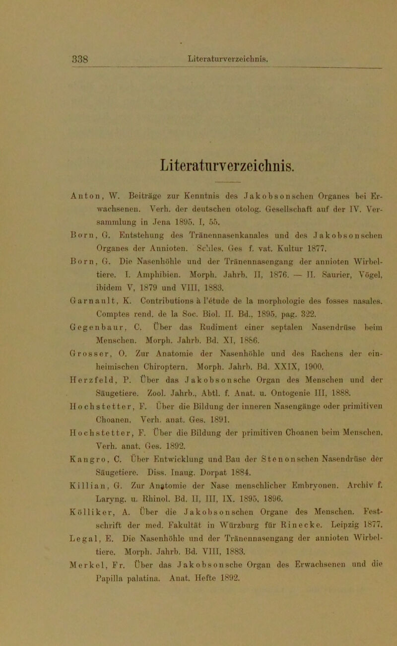 Literaturverzeichnis. Anton, W. Beiträge zur Kenntnis des Jakobson sehen Organes bei Er- wachsenen. Verh. der deutschen otolog. Gesellschaft auf der IV. Ver- sammlung in Jena 1895. I, 55. Born,G. Entstehung des Tränennasenkanales und des Jakobson sehen Organes der Annioten. Schles. Ges f. vat. Kultur 1877. Born, G. Die Nasenhöhle und der Tränennasengang der annioten Wirbel- tiere. I. Amphibien. Morph. Jahrb. II, 1876. — II. Saurier, Vögel, ibidem V, 1879 und VIII, 1883. Garn aalt, K. Contributions ä I’etude de la morphologie des fosses nasales. Comptes rend. de la Soc. Biol. II. Bd., 1895. pag. 322. Gegenbaur, C. Über das Rudiment einer septalen Nasendrüse beim Menschen. Morph. .Tahrb. Bd. XI, 1886. Grosser, 0. Zur Anatomie der Nasenhöhle und des Rachens der ein- heimischen Chiroptern. Morph. Jahrb. Bd. XXIX, 1900. Herzfeld, P. Über das Jakobsonsche Organ des Menschen und der Säugetiere. Zool. Jahrb., Abtl. f. Anat. u. Ontogenie III, 1888. Ilochstetter, F. Über die Bildung der inneren Nasengänge oder primitiven Choanen. Verh. anat. Ges. 1891. Ilochstetter, F. Über die Bildung der primitiven Choanen beim Menschen. Verh. anat. Ges. 1892. Kangro, C. Über Entwicklung und Bau der Ste non sehen Nasendrüse der Säugetiere. Diss. Inaug. Dorpat 1884. Killian, G. Zur Anatomie der Nase menschlicher Embryonen. Archiv f. Laryng. u. Rhinol. Bd. II, III, IX. 1895, 1896. K öllik er, A. Über die Jakobson sehen Organe des Menschen. Fest- schrift der med. Fakultät in Würzburg für Rinecke. Leipzig 1877. Legal, E. Die Nasenhöhle und der Tränennasengang der annioten Wirbel- tiere. Morph. Jahrb. Bd. VIII, 1883. Merkel, Fr. Über das Jakobsonsche Organ des Erwachsenen und die Papilla palatina. Anat. Hefte 1892.