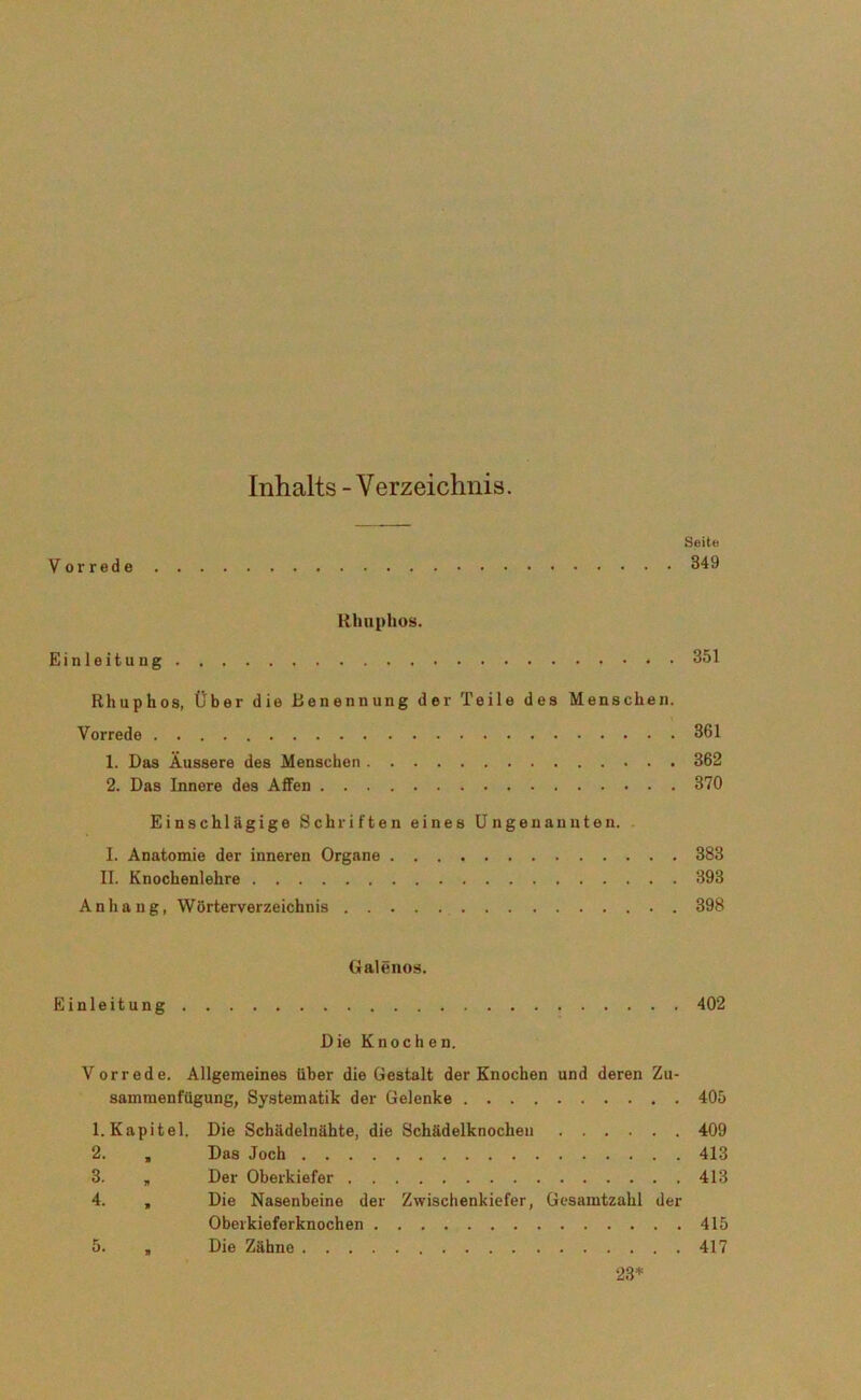 Inhalts - Verzeichnis. Seite Vorrede 349 Rhupkos. Einleitung 351 Rhuphos, über die Benennung der Teile des Menschen. Vorrede 361 1. Bas Äussere des Menschen 362 2. Das Innere des Affen 370 Einschlägige Schriften eines Ungenannten. I. Anatomie der inneren Organe 383 II. Knochenlehre 393 Anhang, WÖrterverzeichnis 398 Galenos. Einleitung 402 Die Knochen. Vorrede. Allgemeines über die Gestalt der Knochen und deren Zu- sammenfügung, Systematik der Gelenke 405 1. Kapitel. Die Schädelnähte, die Schädelknochen 409 2. , Das Joch 413 3. „ Der Oberkiefer 413 4. „ Die Nasenbeine der Zwischenkiefer, Gesamtzahl der Obeikieferknochen 415 5. , Die Zähne 417 23*