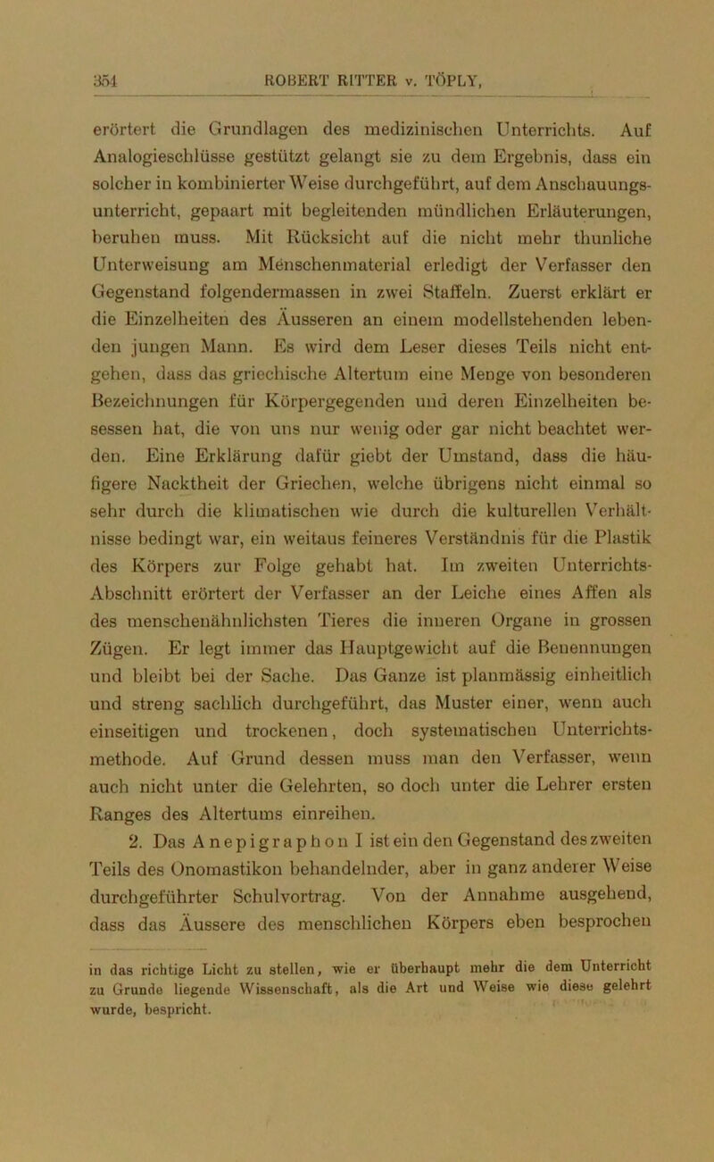 erörtert die Grundlagen des medizinischen Unterrichts. Auf Analogieschlüsse gestützt gelangt sie zu dem Ergebnis, dass ein solcher in kombinierter \Veise durchgeführt, auf dem Anschauungs- unterricht, gepaart mit begleitenden mündlichen Erläuterungen, beruhen muss. Mit Rücksicht auf die nicht mehr thunliche Unterweisung am Menschenmaterial erledigt der Verfasser den Gegenstand folgendermassen in zwei Staffeln. Zuerst erklärt er die Einzelheiten des Äusseren an einem modellstehenden leben- den jungen Mann. Es wird dem Leser dieses Teils nicht ent- gehen, dass das griechische Altertum eine Menge von besonderen Bezeichnungen für Körpergegenden und deren Einzelheiten be- sessen hat, die von uns nur wenig oder gar nicht beachtet wer- den. Eine Erklärung dafür giebt der Umstand, dass die häu- figere Nacktheit der Griechen, welche übrigens nicht einmal so sehr durch die klimatischen wie durch die kulturellen Verhält- nisse bedingt war, ein weitaus feineres Verständnis für die Plastik des Körpers zur Folge gehabt hat. Im zweiten Unterrichts- Abschnitt erörtert der Verfasser an der Leiche eines Affen als des menschenähnlichsten Tieres die inneren Organe in grossen Zügen. Er legt immer das Hauptgewicht auf die Benennungen und bleibt bei der Sache. Das Ganze ist plaumässig einheitlich und streng sachlich durchgeführt, das Muster einer, wenn auch einseitigen und trockenen, doch systematischen Unterrichts- methode. Auf Grund dessen muss man den Verfasser, wenn auch nicht unter die Gelehrten, so doch unter die Lehrer ersten Ranges des Altertums einreihen. 2. Das Anepigraphon I ist ein den Gegenstand des zweiten Teils des Onomastikon behandelnder, aber in ganz anderer Weise durchgeführter Schulvortrag. Von der Annahme ausgehend, dass das Äussere des menschlichen Körpers eben besprochen in das richtige Licht zu stellen, wie er überhaupt mehr die dem Unterricht zu Grunde liegende Wissenschaft, als die Art und Weise wie diese gelehrt wurde, bespricht.