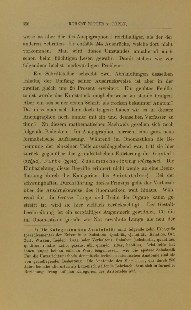 weise ist aber der des Anepigraphon I reichhaltiger, als der der anderen Schriften. Er enthält 244 Ausdrücke, welche dort nicht Vorkommen. Man wird dieses Umstandes annähernd auch schon beim flüchtigen Lesen gewahr. Damit stehen wir vor folgendem höchst merkwürdigen Problem: Ein Schriftsteller schreibt zwei Abhandlungen desselben Inhalts, der Umfang seiner Ausdrucksweise ist aber in der zweiten gleich um 28 Prozent erweitert. Ein geübter Feuille- tonist würde das Kunststück möglicherweise zu stände bringen. Aber ein aus seiner ersten Schrift als trocken bekannter Anatom? I)a muss man sich denn doch fragen: haben wir es in diesem Anepigraphon noch immer mit ein und demselben Verfasser zu thun? Zu diesem mathematischen Nachweis gesellen sich noch folgende Bedenken. Im Anepigraphon herrscht eine ganz neue formalistische Auffassung. Während im Onomastikon die Be- nennung der einzelnen Teile ausschlaggebend war, tritt sie hier zurück gegenüber der grundsätzlichen Erörterung der Gestalt (oxfjftcc), Farbe (XQoia), Zusammensetzung (avyxQiois). Die Einbeziehung dieser Begriffe erinnert nicht wenig an eine Beein- flussung durch die Kategorien des Aristoteles1). Bei der schwunghaften Durchführung dieses Prinzips geht der Verfasser über die Ausdrucks weise des Onomastikon weit hinaus. Wäh- rend dort die Grösse, Länge und Breite der Organe kaum ge- streift ist, wird sie hier vielfach berücksichtigt. Der Gestalt- beschreibung ist ein sorgfältiges Augenmerk gewidmet, für die im Onomastikon gerade zur Not erwähnte Lunge als neu der i) Die Kategorien des Aristoteles sind folgende zehn Urbegriffe (praedicamenta) der Erkenntnis: Substanz, Qualität, Quantität, Relation, Ort, Zeit, Wirken, Leiden, Luge (oder Verhalten), Gehaben (substantia, quantitas, qualitas, relatio, actio, passio, ubi, quando, situs, habitus). Aristoteles hat ihnen längst keinen solchen Wert beigemessen, wie die spätere Scholastik Für die Unterrichtsmethode der mittelalterlichen lateinischen Anatomie sind sie von grundlegender Bedeutung. Die Anatomie des Mondino, das durch 250 Jahre beinahe allerorten als kanonisch geltende Lehrbuch, baut sich in formeller Beziehung streng auf den Kategorien des Aristoteles auf.