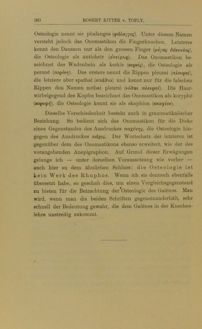 Osteologie nennt sie plmlanges (qidXayyeg). Unter diesem Namen versteht jedoch das Onomastikon die Fingerknochen. Letzteres kennt den Daumen nur als den grossen Finger (/ueyag d'dxzvAog), die Osteologie als antichei'r (avri/eiQ). Das Onomastikon be- zeichnet das Wadenbein als kerkis (xeQxig), die Osteologie als perons (nEQÖvrj). Das erstere nennt die Hippen pleurai (nkevQai), die letztere aber spathai (ondttai) und kennt nur für die falschen Rippen den Namen nothai pleurai (vöüai nkevgai). Die Haar- wirbelgegend des Kopfes bezeichnet das Onomastikon als koryphe (xoQvqrfj), die Osteologie kennt sie als skaphion (ox.oupiov). Dieselbe Verschiedenheit besteht auch in grammatikalischer Beziehung. So bedient sich das Onomastikon für die Dicke eines Gegenstandes des Ausdruckes nayvzrfi, die Osteologie hin- gegen des Ausdruckes ndypg. Der Wortschatz der letzteren ist gegenüber dem des Onomastikons ebenso erweitert, wie der des vorangehenden Anepigraphon. Auf Grund dieser Erwägungen gelange ich — unter derselben Voraussetzung wie vorher — auch hier zu dem ähnlichen Schluss: die Osteologie ist kein Werk des Rhuphos. Wenn ich sie dennoch ebenfalls übersetzt habe, so geschah dies, um einen Vergleichsgegenstand zu bieten für die Betrachtung der Osteologie des Galenos. Man wird, wenn man die beiden Schriften gegeneinanderhält, sehr schnell der Bedeutung gewahr, die dem Galenos in der Knochen- lehre unstreitig zukommt.