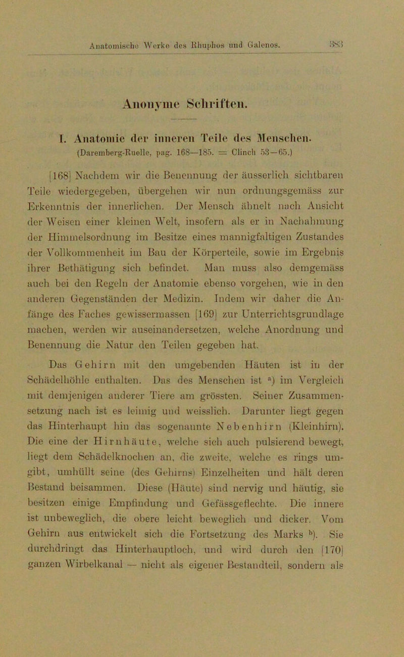 Anonyme Schriften. I. Anatomie der inneren Teile des Menschen. (Daremberg-Ruelle, pag. 16S—185. = Clinch 53 — 65.) [168] Nachdem wir die Benennung der äusserlich sichtbaren Teile wiedergegeben, übergehen wir nun ordnungsgemäss zur Erkenntnis der innerlichen. Der Mensch ähnelt nach Ansicht der Weisen einer kleinen Welt, insofern als er in Nachahmung der Himmelsordnung im Besitze eines mannigfaltigen Zustandes der Vollkommenheit im Bau der Körperteile, sowie im Ergebnis ihrer Bethätigung sich befindet. Man muss also demgemäss auch bei den Regeln der Anatomie ebenso vergehen, wie in den anderen Gegenständen der Medizin. Indem wir daher die An- fänge des Faches gewissermassen [169] zur Unterrichtsgrundlage machen, werden wir auseinandersetzen, welche Anordnung und Benennung die Natur den Teilen gegeben hat. Das Gehirn mit den umgebenden Häuten ist in der Schädelhöhle enthalten. Das des Menschen ist a) im Vergleich mit demjenigen anderer Tiere am grössten. Seiner Zusammen- setzung nach ist es leimig und weisslich. Darunter liegt gegen das Hinterhaupt hin das sogenannte Nebenhirn (Kleinhirn). Die eine der Hirnhäute, welche sich auch pulsierend bewegt, liegt dem Schädelknochen an. die zweite, welche es rings um- gibt, umhüllt seine (des Gehirns) Einzelheiten und hält deren Bestand beisammen. Diese (Häute) sind nervig und häutig, sie besitzen einige Empfindung und Gefässgeflechte. Die innere ist unbeweglich, die obere leicht beweglich und dicker. Vom Gehirn aus entwickelt sich die Fortsetzung des Marks b). Sie durchdringt das Hinterhauptloch, und wird durch den [170] ganzen Wirbelkanal — nicht als eigener Bestandteil, sondern als