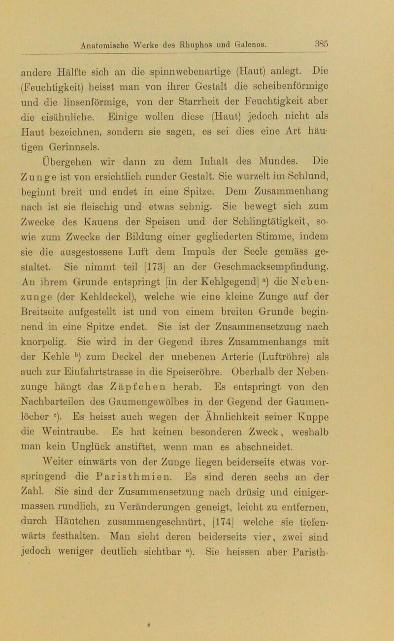 andere Hälfte sich an die spinnwebenartige (Haut) anlegt. Die (Feuchtigkeit) heisst man von ihrer Gestalt die scheibenförmige und die linsenförmige, von der Starrheit der Feuchtigkeit aber die eisähnliche. Einige wollen diese (Haut) jedoch nicht als Haut bezeichnen, sondern sie sagen, es sei dies eine Art häu- tigen Gerinnsels. Übergehen wir dann zu dem Inhalt des Mundes. Die Zunge ist von ersichtlich runder Gestalt. Sie wurzelt im Schlund, beginnt breit und endet in eine Spitze. Dem Zusammenhang nach ist sie fleischig und etwas sehnig. Sie bewegt sich zum Zwecke des Kauens der Speisen und der Schlingtätigkeit, so- wie zum Zwecke der Bildung einer gegliederten Stimme, indem sie die ausgestossene Luft dem Impuls der Seele gemäss ge- staltet. Sie nimmt teil [173] an der Geschmacksempfindung. An ihrem Grunde entspringt [in der Kehlgegend] a) die Neben- zunge (der Kehldeckel), welche wie eine kleine Zunge auf der Breitseite aufgestellt ist und von einem breiten Grunde begin- nend in eine Spitze endet. Sie ist der Zusammensetzung nach knorpelig. Sie wird in der Gegend ihres Zusammenhangs mit der Kehle b) zum Deckel der unebenen Arterie (Luftröhre) als auch zur Einfahrtstrasse in die Speiseröhre. Oberhalb der Neben- zunge hängt das Zäpfchen herab. Es entspringt von den Nachbarteilen des Gaumengewölbes in der Gegend der Gaumen- löcher c). Es heisst auch wegen der Ähnlichkeit seiner Kuppe die Weintraube. Es hat keinen besonderen Zweck, weshalb man kein Unglück anstiftet, wenn man es abschneidet. Weiter einwärts von der Zunge liegen beiderseits etwas vor- springend die Paristhmien. Es sind deren sechs an der Zahl. Sie sind der Zusammensetzung nach drüsig und einiger- massen rundlich, zu Veränderungen geneigt, leicht zu entfernen, durch Häutchen zusammengeschnürt, [174] welche sie tiefen- wärts festhalten. Man sieht deren beiderseits vier, zwei sind jedoch weniger deutlich sichtbar a). Sie heissen aber Paristh-