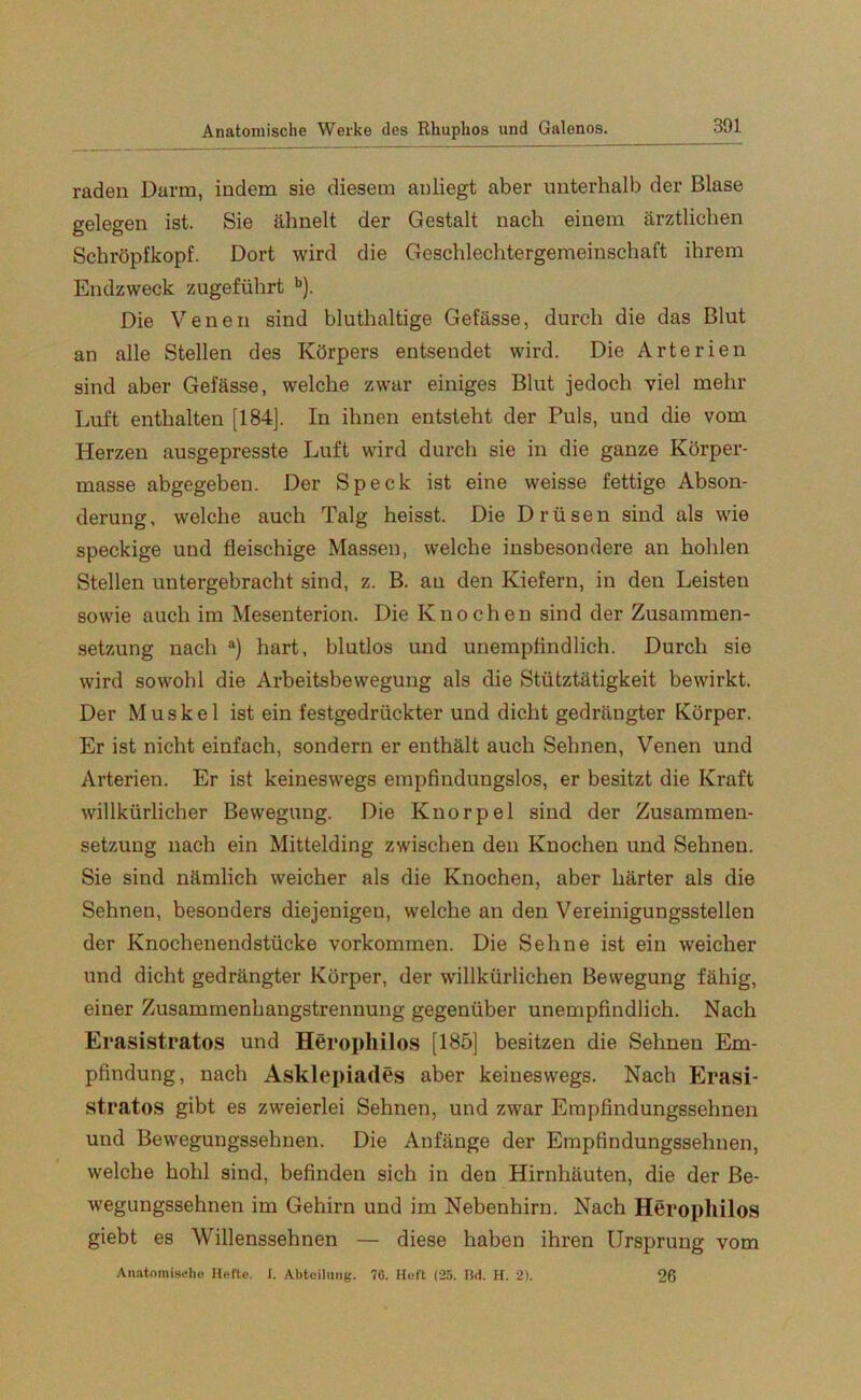 raden Darm, indem sie diesem anliegt aber unterhalb der Blase gelegen ist. Sie ähnelt der Gestalt nach einem ärztlichen Schröpfkopf. Dort wird die Geschlechtergemeinschaft ihrem Endzweck zugeführt b). Die Venen sind bluthaltige Gefässe, durch die das Blut an alle Stellen des Körpers entsendet wird. Die Arterien sind aber Gefässe, welche zwar einiges Blut jedoch viel mehr Luft enthalten [184], In ihnen entsteht der Puls, und die vom Herzen ausgepresste Luft wird durch sie in die ganze Körper- masse abgegeben. Der Speck ist eine weisse fettige Abson- derung , welche auch Talg heisst. Die Drüsen sind als wie speckige und fleischige Massen, welche insbesondere an hohlen Stellen untergebracht sind, z. B. an den Kiefern, in den Leisten sowie auch im Mesenterion. Die Knochen sind der Zusammen- setzung nach a) hart, blutlos und unempfindlich. Durch sie wird sowohl die Arbeitsbewegung als die Stütztätigkeit bewirkt. Der Muskel ist ein festgedrückter und dicht gedrängter Körper. Er ist nicht einfach, sondern er enthält auch Sehnen, Venen und Arterien. Er ist keineswegs empfindungslos, er besitzt die Kraft willkürlicher Bewegung. Die Knorpel sind der Zusammen- setzung nach ein Mittelding zwischen den Knochen und Sehnen. Sie sind nämlich weicher als die Knochen, aber härter als die Sehnen, besonders diejenigen, welche an den Vereinigungsstellen der Knochenendstücke Vorkommen. Die Sehne ist ein weicher und dicht gedrängter Körper, der willkürlichen Bewegung fähig, einer Zusammenhangstrennung gegenüber unempfindlich. Nach Erasistratos und Herophilos [185] besitzen die Sehnen Em- pfindung, nach Asklepiades aber keineswegs. Nach Erasi- stratos gibt es zweierlei Sehnen, und zwar Empfindungssehnen und Bewegungssehnen. Die Anfänge der Empfindungssehnen, welche hohl sind, befinden sich in den Hirnhäuten, die der Be- wegungssehnen im Gehirn und im Nebenhirn. Nach Herophilos giebt es Willenssehnen — diese haben ihren Ursprung vom Anatomische Hefte. I. Abteilung. 70. Heft (25. Bd. H. 2). 26